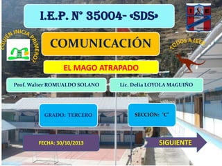 I.E.P. N° 35004- «SDS»

COMUNICACIÓN
EL MAGO ATRAPADO
Prof. Walter ROMUALDO SOLANO

GRADO: TERCERO

FECHA: 30/10/2013

Lic. Delia LOYOLA MAGUIÑO

SECCIÓN: "C"

SIGUIENTE

 