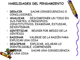 HABILIDADES DEL PENSAMIENTO DEDUCIR  SACAR CONSECUENCIAS O CONCLUSIONES. ANALIZAR   DESCOMPONER UN TODO EN SUS PARTES, O PRINCIPIOS CONSTITUTIVOS. EXAMINAR, ESTUDIAR, DESINTEGRAR.  SINTETIZAR   REUNIR POR MEDIO DE LA SÍNTESIS RAZONAR   VALERSE DE LA RAZÓN PARA EXPLICAR UNA COSA DESCIFRAR   EXPLICAR, ACLARAR LO ININTELIGIBLE, COMPRENDER INFERIR  SACAR UNA CONSECUENCIA DE UNA COSA 