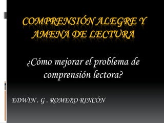 COMPRENSIÓN ALEGRE Y
    AMENA DE LECTURA

    ¿Cómo mejorar el problema de
        comprensión lectora?

EDWIN . G . ROMERO RINCÓN
 
