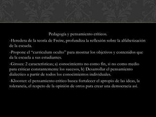 Pedagogía y pensamiento críticos.
-Heredera de la teoría de Freire, profundiza la reflexión sobre la alfabetización
de la escuela.
-Propone el “curriculum oculto” para mostrar los objetivos y contenidos que
da la escuela a sus estudiantes.
-Giroux: 2 características; a) conocimiento no como fin, si no como medio
para criticar constantemente los sucesos, b) Desarrollar el pensamiento
dialectico a partir de todos los conocimientos individuales.
-Klooster: el pensamiento critico busca fortalecer el apropio de las ideas, la
tolerancia, el respeto de la opinión de otros para crear una democracia así.
 