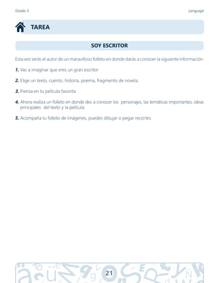 21
SOY ESCRITOR
TAREA
Grado 5 Lenguaje
Esta vez serás el autor de un maravilloso folleto en donde darás a conocer la siguiente información:
1. Vas a imaginar que eres un gran escritor
2. Elige un texto, cuento, historia, poema, fragmento de novela.
3. Piensa en tu película favorita
4. Ahora realiza un folleto en donde des a conocer los personajes, las temáticas importantes, ideas
principales del texto y la película.
5. Acompaña tu folleto de imágenes, puedes dibujar o pegar recortes
 