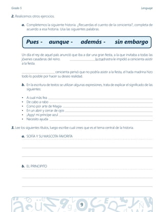 9
Grado 5 Lenguaje
2. Realicemos otros ejercicios.
a. Completemos la siguiente historia. ¿Recuerdas el cuento de la cenicienta?, completa de
acuerdo a esa historia. Usa las siguientes palabras.
Un día el rey de aquel país anunció que iba a dar una gran fiesta, a la que invitaba a todas las
jóvenes casaderas del reino. la madrastra le impidió a cenicienta asistir
a la fiesta.
                                     cenicienta pensó que no podría asistir a la fiesta, el hada madrina hizo
todo lo posible por hacer su deseo realidad.
b. En la escritura de textos se utilizan algunas expresiones, trata de explicar el significado de las
siguientes:
• A cual más fea
• De cabo a rabo
• Como por arte de Magia
• En un abrir y cerrar de ojos
• ¡Ayyy! mi príncipe azul
• Necesito ayuda
3. Lee los siguientes títulos, luego escribe cual crees que es el tema central de la historia.
a. SOFÍA Y SU MASCOTA FAVORITA
b. EL PRINCIPITO
Pues - aunque - además - sin embargo
 