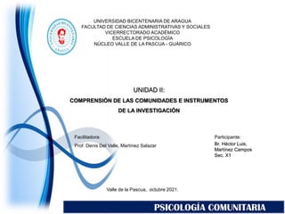 Valle de la Pascua, octubre 2021.
Facilitadora:
Prof. Denis Del Valle, Martínez Salazar
Participante:
Br. Héctor Luis,
Martínez Campos
Sec. X1
PSICOLOGÍA COMUNITARIA
UNIVERSIDAD BICENTENARIA DE ARAGUA
FACULTAD DE CIENCIAS ADMINISTRATIVAS Y SOCIALES
VICERRECTORADO ACADÉMICO
ESCUELA DE PSICOLOGÍA
NÚCLEO VALLE DE LA PASCUA - GUÁRICO
UNIDAD II:
COMPRENSIÓN DE LAS COMUNIDADES E INSTRUMENTOS
DE LA INVESTIGACIÓN
 