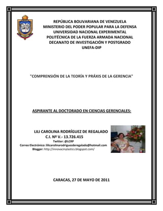 -103505-191135REPÚBLICA BOLIVARIANA DE VENEZUELA<br />MINISTERIO DEL PODER POPULAR PARA LA DEFENSA<br />UNIVERSIDAD NACIONAL EXPERIMENTAL<br />POLITÉCNICA DE LA FUERZA ARMADA NACIONAL<br />DECANATO DE INVESTIGACIÓN Y POSTGRADO<br />                     UNEFA-DIP<br />quot;
COMPRENSIÓN DE LA TEORÍA Y PRÁXIS DE LA GERENCIAquot;
<br />              ASPIRANTE AL DOCTORADO EN CIENCIAS GERENCIALES:<br />                                                         <br />                                              <br />438086579375           <br />         LILI CAROLINA RODRÍGUEZ DE REGALADO<br />  C.I. Nº V.- 13.726.415<br />Twitter: @LCRP<br />Correo Electrónico: lilicarolinarodriguezderegalado@hotmail.com<br />Blogger: http://innovacinylastics.blogspot.com/<br />                   <br />CARACAS, 27 DE MAYO DE 2011<br />INTRODUCCCIÓN<br />     Existen diferentes árboles de referencia por donde pudiéramos empezar el presente tema de sobre la Comprensión de la Teoría y Práxis de la Gerencia, los cuales han sido utilizadas para comprender la acción de la gobernanza en las organizaciones, bajo modos y prácticas que van a depender de los principios filosóficos que subyacen en el episteme que explica el paradigma predominante en ellas como el discurso en torno a la gerencia de las organizaciones, y en particular, la comprensión de la configuración de los contenidos filosóficos y epistemológicos implicados en los procesos de generación del conocimiento de la gerencia y de la diversidad tecnológica sobre las que se instauran sus contenidos prácticas para el ejercicio en las organizaciones Venezolanas, comprendiendo su trayectoria vivida y la futura desde lo que se ejerce e instaura en el presente que conocemos. <br />     Este milenio  ha transformado las prácticas de las organizaciones y con ello las habilidades y características que el nuevo entorno demanda de los directivos, donde el gerente de hoy debe poseer un perfil muy distinto del gerente de hace varias décadas, cuyo patrón se ajustaba en mayor medida al control y la supervisión, porque el gerente de hoy debe dominar un sin número de funciones, que le faciliten interactuar con el medio y dirigir los destinos de las empresas de las instituciones siendo orientador, estratega, organizador y a su vez un líder. <br />     La principal función del gerente de hoy se soporta en la investigación y manejo de conocimientos, tecnologías de información y comunicación que permitan desarrollar las potencialidades de la empresa, de la institución, el estudio de las oportunidades del negocio, el  desarrollo de competencias diferenciadoras en su equipo de trabajo, con una clara convicción del concepto de humano y preservador de la especie en un medio ecológico gratificante. <br />     Bajo el dominio el predominio moderno la acción de la gerencia desde la teoría y la práxis se ha ejercido en la perspectiva del llamado Principio de la Causalidad, que se asume a priori y comienza a usarse mediante una marca lógica secuencial de corte bivalente y entre el predominio moderno de la interacciones entre la teoría y la praxis, en los enfoques de corte funcionalista, se ejercen bajo el predominio también del Principio de  Causalidad, elegido a priori, sobre la base de un agente de mediación de contenido analítico, basado en la Inducción (para el caso de la relación praxis-teoría), la deducción (si se trata de acción teoría-praxis), basado en la lógica axiomática, para el caso de las llamadas ciencias formales, o bien,  la lógica pragmática, para el caso de las denominadas Ciencias Fácticas o Factuales, considerando los aspectos que se aprecian en el cuadro anterior. No obstante, en el denominado materialismo dialéctico y paradigma hermenéutico, se rompe con el Principio de Causalidad a priori, por la interdependencia e interconexión objetiva o intersubjetiva que se considera que existe  entre el sujeto investigador y la práctica social como objeto investigado, a la cual  se le atribuye el valor  del criterio de verdad del conocimiento, es por ello, en el modernismo, desde la perspectiva del positivismo clásico, neopositivismo, racionalismo crítico o ramificaciones equivalentes no se les reconocía valor científico al materialismo dialéctico ni a la hermenéutica. <br />     Estos epistemes encuentran espacio en la llama postmodernidad y transmodernidad, pero en la modernidad se mantiene en correspondencia y vigencia con la tradicional orientación progresista del pensamiento racional científico.<br />     En la Asignatura de Teoría y praxis de la Gerencia: Su Filosofía y Método se analizaron diferentes puntos de vistas y perspectivas gerenciales, entre los participantes del Doctorado de Ciencias Gerenciales de la Sección C, lo cual permitió reconocer los retos y desafíos, contradicciones y paradojas a que las que tendríamos que enfrentarnos bien sea como diseñador de innovaciones que servirán para atenuar y amplificar la complejidad organizacional bien como conductor o teorizador de situaciones altamente complejas en el campo gerencial y la reflexión sobre el discurso gerencial desde la perspectiva de la Sociedad Industrial bajo el nuevo contexto de Sociedad Post- Industrial, Sociedad Informacional, entre otros términos considerados sinónimos por diferentes autores evaluando sus aspectos epistemológicos, ontológicos, teleológicos y metodológicos.<br />TEORÍA<br />     Se le denomina a un conjunto de reglas, incluso de las prácticas, cuando estas reglas, como principios, son pensadas con cierta universalidad y además, cuando son abstraídas del gran número de condiciones que sin embargo influyen necesariamente en su aplicación. <br />      No se llama práctica a cualquier manejo, sino sólo a esa efectuación de un fin que es pensada como cumplimiento de ciertos principios de procedimiento representados en general. La teoría por sí sola no transforma al mundo, necesita de la práctica para que tenga efecto en la conciencia de la sociedad humana, encausando el torrente colectivo a la modificación o cambio de los conceptos, leyes, políticas, etcétera; debido a que la teoría en  acción, o lo que denominamos práxis representa un poder material en la medida en que se acepta como convicción en el actuar de la sociedad humana, porque no la conciencia individual es la que logra cambiar la sociedad o las leyes, sino el actuar de la sociedad es la que influye en la conciencia de cada individuo en su obrar cotidiano.<br />TEORÍA Y PRÁXIS<br />     Marx nos da una teoría reflexiva en dos  (02) perspectivas, en teoría y práxis, investiga, por una parte, el contexto histórico de constitución de una situación de intereses a la que aún pertenece la teoría, por así decirlo, a través del acto de conocimiento; y, por otra parte, investiga el contexto histórico de acción sobre el que la teoría puede ejercer una influencia que orienta la acción. <br />     En un caso se trata de la práxis social que en tanto que síntesis social hace posible el conocimiento; en el otro, de una práxis  política  que conscientemente aspira a subvertir el sistema de instituciones existentes.<br />     La importancia de una teoría radica en su aplicación o utilidad que se le da en la vida real, en la solución de problemas vigentes; es decir, que no sea letra muerta, que solamente se encuentre plasmada en los documentos, sino que tenga observancia en la vida cotidiana.<br />     Marx nos ofrece como método de estudio el materialismo histórico, el cual es un medio a través del mismo, podemos estudiar a una sociedad en su contexto, con los factores circunstanciales de tiempo, lugar y modo, que le son propios. El materialismo histórico puede ser conceptuado como una teoría de la sociedad proyectada con intención práctica que evita las debilidades complementarias de la política tradicional y de la filosofía social moderna, así pues, que liga la pretensión de cientificidad con una estructura teórica referida a la práxis.<br />     La teoría y la práctica representan una unidad, ya que la teoría necesita de la práctica para su manifestación y verificación; asimismo la práctica robustece a aquella. La unidad orgánica entre teoría y práctica realizada por la generación clásica de marxistas anterior a la Primera Guerra Mundial, quienes desempeñaron una función política y una función intelectual, insuperable dentro de sus respectivos partidos.<br />     El autor Jûrgen Habermas, establece tres (03) aspectos de la relación entre teoría y práxis: <br />1. El aspecto empírico de la relación de ciencia, política y opinión pública en los sistemas sociales tardocapitalistas. <br />2. El aspecto epistemológico de la conexión del conocimiento e intereses. <br />3. El aspecto metodológico de una teoría de la sociedad que debe poder tomar sobres sí el papel de la crítica.<br />     Desprendiéndose de estos tres (03) elementos, arriba mencionados, que forman el enlace entre la teoría y práxis; podemos decir que la PRÁXIS no es la actividad que realiza ser humano como acto del hombre, sino que es la actividad que realiza el ser humano en lo individual y de forma colectiva, imprimiendo en su ejercicio el raciocinio e intelecto. <br />     La práxis es una actividad específica humana consciente, cuyas estructuras se presentan como totalidad concreta, que se materializa en la unidad teoría-práctica. Un esfuerzo por revivir el vínculo entre teoría y práxis, lo realizó el grupo interdisciplinario del Instituto de Investigación Social, que inicialmente debía llamarse Instituto de Marxismo, en Francfort, también conocido como  Escuela de Francfort. Inicialmente, los trabajos del instituto deberían encabezarse bajo el lema de teoría marxista, el cual fue cambiado por el de teoría crítica de la sociedad. Aquí teoría adquiere un calificativo que va a complementar su objetivo, la crítica; la teoría debe desprenderse de su carácter especulativo, explicativo, interpretativo, y concentrarse en la crítica.<br />      La teoría por sí sola no transforma al mundo, necesita de la práctica para que tenga efecto en la conciencia de la sociedad humana, encausando el torrente colectivo a la modificación o cambio de los conceptos, leyes, políticas, etcétera; debido a que la teoría en acción, o lo que denominamos práxis representa un poder material en la medida en que se acepta como convicción en el actuar de la sociedad humana, porque no la conciencia individual es la que logra cambiar la sociedad o las leyes, sino el actuar de la sociedad es la que influye en la conciencia de cada individuo en su obrar cotidiano.<br />     Los autores Tecla J. Alfredo y Alberto Garza, establecen siete (07) puntos principales de la concepción sobre la teoría, los cuales son los siguientes: <br />1. La teoría es un sistema de conceptos, categorías y leyes.<br />2. Es el reflejo objetivo de la realidad.<br />3. Se encuentra indisolublemente ligada a la práctica.<br />4. Son estructuras complejas.<br />5. La teoría científica está condicionada social e históricamente.<br /> 6. Las teorías pueden servir de guía para la transformación revolucionaria de la realidad; contribuyen a transformar la naturaleza y la vida social.<br />7. Las teorías sociales poseen un carácter de clase.<br />     Se llama TEORÍA a un conjunto de reglas, incluso de las prácticas, cuando estas reglas, como principios, son pensadas con cierta universalidad y además, cuando son abstraídas del gran número de condiciones que sin embargo influyen necesariamente en su aplicación. Según sea el tipo de investigaciones sobre que versa, la teoría de la ciencia ha adoptado la forma de una metodología universal de las ciencias empíricas o de una hermenéutica general de las ciencias del espíritu y de las ciencias históricas. En cambio, no se llama PRÁCTICA a cualquier manejo, sino sólo a esa efectuación de un fin que es pensada como cumplimiento de ciertos principios de procedimiento representados en general. Aunque la teoría puede ser todo lo completa que se quiera, se exige también entre la teoría y la práctica un miembro intermediario que haga el enlace y el pasaje de la una a la otra; pues al concepto del entendimiento que contiene la regla se tiene que añadir un acto de la facultad de juzgar por el que el práctico diferencie si el caso cae o no bajo la regla.<br />      En la actividad práctica el hombre descubre las propiedades del mundo, conoce sus leyes y utiliza estos conocimientos para la transformación de la naturaleza y la sociedad. Como en cada etapa de la historia, la práctica es limitada, cambiante, por la misma razón el criterio de la práctica no es absoluto, en cada caso determinado. El objeto de la actividad práctica es la naturaleza, la sociedad o los hombres. El fin de esta actividad es la transformación real, objetiva, del mundo natural o social para satisfacer determinadas necesidades humanas.<br />     En su Tesi, Marx elaboró la relación dialéctica, la teoría–práxis. Demostró como las ideas, pensamientos, conceptos y categorías humanos corresponden a sus relaciones sociales concretas. Hizo hincapié en que todas las categorías, y específicamente las categorías económicas, son expresiones teorético – abstractas de las relaciones sociales de producción. Estableció que: Los mismos hombres que establecen sus relaciones sociales en conformidad con su productividad material, producen también principios, ideas y categorías en conformidad con sus relaciones sociales.<br />     Comprender lo que ha estado ocurriendo en la teoría y práxis de las organizaciones en el mundo y la comprensión del modo en que se está produciendo implica emprender un programa de investigación orientado hacia el estudio de las organizaciones desde los siguientes aspectos:<br />Un eje de comprensión filosófico y epistemológico. <br />Un eje de comprensión teórico-metodológico. <br />Un eje de compresión desde la instauración del ejercicio de la gerencia en las organizaciones. <br />El eje de compresión desde lo que demanda una determinada organización para instaurar un enfoque de gerencia en determinado ambiente psico-socio-cultural, antropológico, ambiental, tecnológico, político y psiconómico. <br />Un eje bioético. <br />Un eje instrumental reglado.<br />     Los  marcos filosóficos y epistemológicos nos van a facilitar la comprensión del eje teórico-metodológico vinculado a los ejes de instauración del ejercicio de la gerencia en ambientes con contenidos singulares, complejos y transcomplejos, según la perspectiva filosófica se ubique en el modernismo, la transmodernidad  o la postmodernidad. Estos ejes filosóficos que nos podrían servir para comprender esta acción, podrían verse desde las siguientes visiones:<br />Visión Modernista: Tiende a gerenciar el contenido socioeconómico  centrándose en el homo economicus como institución de regulación y de síntesis automática que recoge y moviliza el intercambio de riqueza  que se produce por la acción  empresarial y por los demás actores de una sociedad, bajo un enfoque comprendido desde las instituciones y de las organizaciones empresariales o de cualquier otro tipo. Esta perspectiva de la gerencia tiende a objetivar al trabajador bajo la condición de recurso humano, vinculado a la técnico estructura de la organización por medio de las tareas que se emprenden en los centros de trabajo funcionales que la configuran. En esta perspectiva los trabajadores quedan ensilados funcionalmente, sin poder actuar con base al talento y sus competencias emocionales.<br />Visión Posmoderna: Gerencia los contenidos espirituales sobre la base de la reivindicación de la condición de felicidad del individuo. La perspectiva psiconómica nos brinca un campo rico para la comprensión de las actividades en una organización en aspectos muy variados. Por ejemplo, en la necesidad del dinero, descentrado de los contenidos institucionales implicados, con orientación directiva hacia el posteconomicus. El homo posteconomicus es psicológicamente más denso, racionalmente más complejo y socialmente menos individualista, aunque la comprensión de las organizaciones se emprende desde los valores auténticos de las personas, con un fuerte contenido psiconómico. Mediante la perspectiva psiconómica pueden, según Alex Rovira comprenderse los siguientes aspectos: <br />Las siete (07) estructuras de personalidad individual, grupal y cultural: Cómo identificarlas eficaz y rápidamente, así como disponer de sus elementos óptimos de gestión.<br />Las técnicas para inspirar y motivar a personas y grupos en función de su estructura de personalidad.<br /> Las técnicas más eficaces para resolver conflictos, alentar talentos y desarrollar potenciales.<br /> Estilos de auto-liderazgo y de liderazgo en función de cada estructura de personalidad.<br /> De la inteligencia emocional a la inteligencia psicológica: Siete (07) elementos clave a considerar: Emociones, sensaciones, reacciones, pensamientos, acciones, valores y hechos.<br /> El factor clave en el éxito en la gestión de personas: Los canales de comunicación.<br /> La gestión de los virus, las bacterias y los anticuerpos empresariales: De la patología a la salud o de la pérdida al beneficio compartido y sostenido.<br /> Psiconomía: La gestión del alma, un nuevo paradigma necesario.<br />Visión Transmoderna: Gerencia los contenidos trans-psico-socioeconómicos, sobre la base de los valores espirituales del individuo como ente transcomplejo. La trans-complejidad viene dado por la consideración simultánea de las perspectivas centradas en las personas y en las instituciones u organizaciones; pero sobre la base de la comprensión explicada por las perspectivas orgánicas y trans-orgánicas, en dos (02) tipos de superficies morfológicas:<br />Una superficie irregular, heterogénea e inestable, comprendida desde las personas con configuración trans-compleja y con dimensiones y comportamientos como el todo y la parte al mismo tiempo, siguiendo a Morin. En consecuencia, respecto a un sistema de menor complejidad, está más débilmente jerarquizado y especializado, menos centralizado, pero por el contrario, está dominado por las competencias estratégicas y heurísticas, depende más rígidamente de las intercomunicaciones y, a consecuencia de todos estos rasgos, está más sometido al desorden, al ruido, al error; pero bajo una ambiente de redes, como estructuras de organización social, que están compuestas de lógicas distintas a los espacios formales y rígidos. Sus pautas de acción son flexibles como para que cada sujeto participé con lo que pueda aportar, pero siempre conservando el compromiso de hacer algo conjuntamente con los demás miembros de la red. Por ello en este nivel, la comprensión de esta superficie la abordamos con base al plano trans-euclideano. Los objetos fractales. Bajo esta perspectiva no hay que simplificar la parte respecto al todo, en lo relativo a sus componentes. Uno de estos enfoques es el modelo de organización holográfico: Una forma de organización en la que las partes que componen una determinada realidad contienen información acerca de la totalidad de la misma y, por ello, son en cierto modo capaces de constituir tal realidad autónomamente, cada una por su cuenta. <br />Otro eje topológico de comprensión corresponde al que se instaura en las organizaciones para dirigirlas como entes reglados. La comprender del intercambio que se produce desde y hacia la dimensión hipercompleja nos induce a usar el talento como eje de mediación comprensiva. Aquí juegan un papel importante la intuición y la imaginación como contenidos trans-racionales y una seudo-racionalidad para comprender las condiciones y estrategias de la instauración reglada, su gerencia y control del desempeño.<br />¿QUÉ PROBLEMÁTICA IMPLICAN ESTAS VISIONES PARA LA ADMINISTRACIÓN DE LAS ORGANIZACIONES?<br />* Visión Modernista: La perspectiva modernista presupone alcanzar la felicidad de la gente gerenciando los recursos económicos, sobre la base de las leyes del mercado y de la responsabilidad social de corte institucional que emprenden las organizaciones por los contenidos coercitivos que les imponen esas instituciones, asumiendo que la felicidad se irradia a partir de la riqueza económica que propician los mercados como centro globalizado de gravitación. <br />* Visión Posmoderna: La perspectiva postmoderna se centra en la gerencia de los valores espirituales que revindican la felicidad de la gente, liberándose de la carga que le imponen las  instituciones del ciberespacio, donde se produce el tejido complejo de actos humanos que afectan los contenidos biológicos, sociales, bioético,  psicológicos, políticos. ambientales y económico-financieros del individuo como ente complejo. Pareciera que se puede lograr un saneamiento reivindicativo de las personas sin límites restrictivos desde sus valores auténticos, pero sin considerar las barreras que lo impiden en la internalidad y externalidad de las organizaciones. <br />* Visión Transmoderna: Desde esta perceptiva transmoderna se gerencian los contenidos sociales de corte institucionales y trans-institucionales, sobre la base de la comprensión creativa del tejido complejo de relaciones que se produce entre los dos (02) contenidos expuestos bajo las visiones  moderna y postmoderna, y los que se asocian a los contenidos económicos, psicológicos y trans-psico-socioeconómicos (valores espirituales o psiconómicos) que facilitan la compresión del ser y la condición para entender el marco táctico-estratégico con el que se pudiera añadirse un valor intrínseco que contribuya con la felicidad tanto de quienes laboran como con la de la vida misma en la organización de las comunidades que la trascienden; pero esto se hace considerando simultáneamente el perfil desreglado trans-personal y el marco reglado con que la gerencia se instauración en las organizaciones. Bajo esta visión la activación del potencial creativo se centra en los activadores del talento. Cuando la gerencia se centra en la visión modernista, se busca maximizar la riqueza de los entes empresariales, sobre la base de que los fines justifican los medios, pensando que el mercado remunera adecuadamente al trabajo (perspectiva mecanicista de la organización), y que a través de éste las familias y el estado reciben las remuneraciones que demandan las necesidades explicadas por la diversidad de motivaciones de índole biológicas, psicológicas, sociales y trans-psicológicas- en concordancia con el statusquo socioeconómico de cada quien; pero los contenidos experienciales en el mundo, sobre la base de un espectro de evidencias etnográficas apuntan hacia todo lo contrario. Se aprecia en el mundo grandes asimetrías en la distribución de la riqueza, en las condiciones socioeconómicas de las gente, en las condiciones y remuneración del trabajo, tasas cada vez más acentuadas de desplazados sociales, ya sea porque quedan fuera del mercado de trabajo a temprana edad, o porque no tienen empleo o acceso al mismo, deterioros contra el ambiente y la vida de la personas, entre muchísimas más desigualdades. Esto ha sido motivo de muchas discrepancias y perspectivas teóricas antagónicas que han intentado buscar fórmulas para reducir estas desiguales. Lo cierto es que en el mundo Mil millones de personas viven en la más absoluta pobreza; cada año mueren en el mundo 21 millones de personas por hambre o enfermedades derivadas de la falta de agua potable. Todavía hoy dos terceras partes de los 876 millones de analfabetos del mundo son mujeres, según la ONU. Este problema se agudiza en los países en desarrollo, en los que la alfabetización de mujeres jóvenes, entre 15 y 24 años, es del 60% frente al 80% de los hombres, según datos de Naciones Unidas que aparentan asumir con autenticidad bajo formas de voluntariado responsabilidades sociales, las iglesias, los estados a través de los gobiernos implantan aspectos jurídicos para ponderar estas asimetrías, e incluso un buena cantidad de empresas asumen desde una perspectiva institucional actividades de responsabilidad social. Pero no hay manera de contener la tasa de descomposición social (La cantidad de personas desempleadas y en busca de trabajo en 2003 alcanzó la cifra récord de 185,9 millones, o un 6,2 por ciento del total de la fuerza de trabajo. Se trata de la mayor cifra de desempleo registrada hasta ahora, según manifiesta la Organización Internacional del Trabajo (OIT) en su informe anual, grandes desequilibrios psicológicos, condiciones biológicas depauperadas, contenidos socioeconómicas muy deterioradas, donde más de las dos terceras partes de la riqueza mundial se concentra en no más del 25% de la población mundial. Todo ello ha dado lugar a niveles importantes de infelicidad, muchas veces por la misma tecnología que se ha propuesta para romper con los círculos viciosos de la infelicidad humana; pero esto ha rebotado y se torna como una amenaza de la misma vida humana. Tal es el caso de la bomba atómica en su día y más recientemente lo que se ha llamado antimateria (La antimateria es la fuente de energía más poderosa conocida por el hombre. Libera una energía de una eficacia del cien por cien -la fisión nuclear posee una eficacia del uno y medio por ciento. La antimateria no genera contaminación ni radiación, y una gota podría proporcionar energía eléctrica a toda Nueva York durante un día es muy inestable cuando entra en contacto con lo que sea, incluido el aire un solo gramo de antimateria contiene la energía de una bomba nuclear de veinte kilotones, la potencia de la bomba arrojada sobre y por ello, ha surgido la bioética para comprender la vida en las organizaciones desde la dimensión humana vinculada a la tecnología. Todos estos grandes desequilibrios, entre muchos más, han motiva a algunos autorespara identificar estaera con signos predominantes de crueldad y de las organizaciones en el mundo. El problema es que ello no será tan fácil alcanzarlo, mientras el mundo permanezca en las condiciones previstas por el postulado bíblico pre-redentorde corte socioeconómico. Luego del rapto (según algunas creencias cristianas bíblicas), si tal vez no necesitaríamos de la condición socioeconómica, ni de la biológica, ni tampoco de la psicológica, dado que todo se centraría en los contenidos espirituales. Es por ello que han surgido alternativas económicas diversas, donde las actividades filantrópicas tienden a predominar, aunque bajo el círculo vicioso que se tejen desde la perspectiva institucional centrado en la responsabilidad social desarrollada por el cauce que estas promueven, guiados muchas veces por intereses transfilantrópicas. A la par del viraje que se ha dado en la economía, la gerencia y la administración surgen como las ramas de la economía que nos intentan salvar de la sombra del pecado, sin intentar trasladarnos a un mundo extraterrenal, más bien reconociendo las condiciones terrenales en lasque se vive ahora, donde el pecado predomina y se traduce en los males que nos aquejan. Una de esas alternativas de la gerencia es la llamada perspectiva bajo la visión posmoderna, a la cual ya nos hemos referido antes; pero el impedimento que se aprecia en esta perspectiva es que navega bajo un supuesto paradójico implícito, aunque cuestionando las premisas a priori, considerando que se intenta gerenciar en el mundo tal como es, el ser, bajo la convicción de que con ello se reivindicaría la diversidad de valores espirituales que trascienden a las condiciones psico-socioeconómicas, bajo un tejido complejo de relaciones surgidas de la propia dinámica del quehacer de la gerencia y de la administración, para operar con las dimensiones complejas donde la teoría todavía no aporta mucho para contribuir a resolver los males que nos azotan, por estar en estado incipiente de maduración, y las teorías con carácter de disciplinas ya no aportarían mucho, porque las mayoría de sus contendidos se interpretan como parcelas historiográficas muertas de corte tradicional, como un espacio cronológico definitivamente acotado, en lugar de considerarlo como un tipo o categoría de tiempo socio-histórico, que integre tanto los atributos de tradiciones como los del acontecer futuro que trasciendan a estos. Por tal razón la acción de la gerencia y de la administración tiende a traducirse en una tasa mayor de dosis de infelicidad que de felicidad. Esta perspectiva es paradójica, tomando en cuenta los contenidos experienciales, tanto del campo de la gerencia-administración de las organizaciones como de los contenidos teóricos disciplinarios que se conjugan con las prácticas gerenciales y administrativas para dirigir dichas organizaciones. Nos empeñamos en comprender la cotidianidad de las organizaciones desde el eje teórico, suponiendo que ya la teoría contiene la generación socializada necesaria y representativa para entender el juego cotidiano de la práxis gerencial y administrativa; pero, si bien la teoría es un buen eje de representación para comprender el contenido de la práxis de la diversidad de las organizaciones, resulta limitada, porque lo que generalmente se hace es atropellar la cotidianidad con el plan estratégico que se instaura desde la compresión teórica. El otro extremo es el que tiende a ignorar a la teoría, para basarse predominantemente en el eje experiencial. El resultado tiende a traducirse en acciones polarizantes que atropellan a las personas que participan en la cadena de creación de valor interna y externa de la organización, traduciéndose, como resultado, en un bajo entusiasmo, y en otras disfunciones en las organizaciones que impiden añadir valor completo y auténtico, respectando las restricciones que limitan la acción de la gerencia y de la administración.<br />     Lo que ocurre en la práctica de las organizaciones es que se avanza en un cauce discontinuo, sin dirección definida, pero aunque el cauce no sea previsible y discontinuo, abría la posibilidad de valerse de la experiencia para al menos visualizar algún destello de luz que nos entusiasme para usar nuestro talento para  echar a andar la organización, aunque ciegos, para encausarla hacia la senda que la intuición y la creatividad nos intuya. De  aquí deviene el enfoque transmoderno de la gerencia y de la administración. Este enfoque se centra en la lucha por la redención del pecado, sobre la base del contenido espiritual que implican las decisiones organizativas, pero intenta atender simultáneamente los contenidos biológicos, los sociales y los económicos simultáneamente, reconociendo las restricciones que imponen los contenidos institucionales de diversa índole. De ahí su contenido trans-socioeconómico, porque trasciende estas dimensiones para  incorporar los aportes de la psicología y de la transpsicología (psiconmía) en la gerencia y en la administración de empresas. En la figura 3 se expone el enfoque trans-socioeconómico de la economía y por ende, el de la gerencia y la administración, por ser éstas ramas aplicadas de la primera. Hay una perspectiva que media entre la perspectiva transmoderna y la posmoderna, con mayor acercamiento hacia la postmoderna, que toma en cuenta un tejido complejo de factores de corte psicosocio-antropo-éticos, además de los económicos, culturales y ambientes.<br />     La herramienta del Balanced Scorecard (Rampersad, Huberts [2004], y los autores de esta propuesta Kaplan y Norton [1982; 2001; 2003]) tiende a ubicarse dentro de la perspectiva Transmoderna, pero con mayor aproximación hacia el enfoque Socioeconómico. En el curso este es el enfoque puede ser útil para comprender la dimensión tecnológica y su instrumentación en el marco reglado de gerencia que se instaure  en una organización determinada; pero esto se haría sobre la comprensión  que propicie la base teórico, el contenido epistemológico y el método que se adopten para entender las opciones instrumentales de corte tecnológico centradas en el marco de gerencia estratégica de creación de valor.<br />     La herramienta conceptual instrumental centrada en el BSC para implantar en forma integrada el plan de gerencia  y dirección estratégica de los procesos implicados en la  elaboración, ejecución y control del plan de empresa, se pueden desarrollar sobre la base del BSC, u otro enfoque centrado en esta filosofía, tal como es el caso del Instituto de Software Europeo, ISE o ESI (siglas en inglés), o bien, el enfoque de Serna Gómez, Rampersad Huberts, entre otros. En cada proceso  se deben considerar  indicadores de dirección y los de desempeño  de contenido tanto financiero como  no financiero. Lo relativo al control de calidad, lo vamos a tratar en el contexto del Six Sigma, o Seis Sigma (Pande Peter S., ... et. Al [2002]. Igualmente pueden acceder la siguiente dirección que tiene mucha información sobre este tema: http://www.adamssixsigma.com/default.htm.<br />PARADIGMAS<br />   <br />      Según thomas khun: quot;
cada paradigma delimita el campo de los problemas que pueden plantearse, con tal fuerza que aquellos que caen fuera del campo de aplicación del paradigma ni siquiera se adviertenquot;
. Las teorías que se inscriben en un paradigma no pueden traducirse en términos de las teorías que forman el paradigma posterior; cada revolución científica es un cambio total de la percepción del mundo y por lo tanto viene acompañado de un cambio paradigmático.<br />Ejemplos (perdir y dar):<br /> 1. En la antigüedad: La tierra no se mueve, se mueve el sol (galileo).<br />2. En educación: La letra con sangre entra. Violencia para que el niño aprendiera.<br />3. Educación contemplativa. Figura activa solo del profesor. Memorización, etc.<br />Paradigmas en la Educación:<br />1.- Paradigma Conductista: El estudio del aprendizaje debe enfocarse en fenómenos observables y medibles. Sus fundamentos nos hablan de un aprendizaje producto de una relación estímulo - respuesta. Los procesos internos tales como el pensamiento y la motivación, no pueden ser observados ni medidos directamente por lo que no son relevantes a la investigación científica del aprendizaje. El aprendizaje únicamente ocurre cuando se observa un cambio en el comportamiento. Si no hay cambio observable no hay aprendizaje. El mayor legado del conductismo consiste en sus aportaciones científicas sobre el comportamiento humano, en sus esfuerzos por resolver problemas relacionados con la conducta humana y el modelamiento de conductas, que si bien no pueden solucionarse totalmente a base de premio-castigo, nos enseña que el uso de refuerzos pueden fortalecer conductas apropiadas y su desuso debilitar las no deseadas. La asignación de calificaciones, recompensas y castigos son también aportaciones de esta teoría.<br />         Los principios de las ideas conductistas pueden aplicarse con éxito en la adquisición de conocimientos memorísticos, que suponen niveles primarios de comprensión, como por ejemplo el aprendizaje de las capitales del mundo o las tablas de multiplicar. Sin embargo esto presenta una limitación importante: que la repetición no garantiza asimilación de la nueva conducta, sino sólo su ejecución (sabe multiplicar pero no sabe cuándo debe hacerlo, se sabe las tablas de multiplicar pero no sabe resolver un problema en el que tiene que utilizar la multiplicación), esto indica que la situación aprendida no es fácilmente traspasable a otras situaciones.<br />         También los principios conductistas pueden aplicarse eficazmente en el entrenamiento de adultos para determinados trabajos, donde la preparación estímulo-respuesta es útil e incluso imprescindible, por ejemplo: Preparar maquinistas de tren o pilotos en una línea área para afrontar una situación de emergencia, en la que cual la rapidez de respuestas es una de las exigencias para el éxito y lleva consigo un adiestramiento estímulo-respuesta.<br /> 2.- Paradigma Cognitivo: La teoría cognitiva, proporciona grandes aportaciones al estudio de los proceso de enseñanza y aprendizaje, como la contribución al conocimiento preciso de algunas capacidades esenciales para el aprendizaje, tales como: La atención, la memoria y el razonamiento. Muestra una nueva visión del ser humano, al considerarlo como un organismo que realiza una actividad basada fundamentalmente en el procesamiento de la información, muy diferente a la visión reactiva y simplista que hasta entonces había defendido y divulgado el conductismo. Reconoce la importancia de cómo las personas organizan, filtran, codifican, categorizan, y evalúan la información y la forma en que estas herramientas, estructuras o esquemas mentales son empleadas para acceder e interpretar la realidad. Considera que cada individuo tendrá diferentes representaciones del mundo, las que dependerán de sus propios esquemas y de su interacción con la realidad, e irán cambiando y serán cada vez más sofisticadas. En conclusión, la teoría cognitiva determina que: Aprender constituye la síntesis de la forma y contenido recibido por las percepciones, las cuales actúan en forma relativa y personal en cada individuo, y que a su vez se encuentran influidas por sus antecedentes, actitudes y motivaciones individuales. <br /> 3.- Paradigma Histórico Social: También llamado paradigma sociocultural o histórico- cultural, fue desarrollado por l.s. vigotsky a partir de la década de 1920. Aún cuando Vigostky desarrolla estas ideas hace varios años, es sólo hasta hace unas cuantas décadas cuando realmente se dan a conocer. Actualmente se encuentra en pleno desarrollo. Para los seguidores del paradigma histórico-social: El individuo aunque importante no es la única variable en el aprendizaje. Su historia personal, su clase social y consecuentemente sus oportunidades sociales, su época histórica, las herramientas que tenga a su disposición, son variables que no solo apoyan el aprendizaje sino que son parte integral de él, estas ideas lo diferencia de otros paradigmas. Una premisa central de este paradigma es que el proceso de desarrollo cognitivo individual no es independiente o autónomo de los procesos socioculturales en general, ni de los procesos educacionales en particular. No es posible estudiar ningún proceso de desarrollo psicológico sin tomar en cuenta el contexto histórico-cultural en el que se encuentra inmerso, el cual trae consigo una serie de instrumentos y prácticas sociales históricamente determinados y organizados. Para Vigotsky la relación entre sujeto y objeto de conocimiento no es una relación bipolar como en otros paradigmas, para él se convierte en un triangulo abierto en el que las tres vértices se representan por sujeto, objeto de conocimiento y los artefactos o instrumentos socioculturales. Y se encuentra abierto a la influencia de su contexto cultural. De esta manera la influencia del contexto cultural pasa a desempeñar un papel esencial y determinante en el desarrollo del sujeto quien no recibe pasivamente la influencia sino que la reconstruye activamente.<br /> <br />-825534658304.- Paradigma Constructivista: Sostiene que el aprendizaje es esencialmente activo. Una persona que aprende algo nuevo, lo incorpora a sus experiencias previas y a sus propias estructuras mentales. cada nueva información es asimilada y depositada en una red de conocimientos y experiencias que existen previamente en el sujeto, como resultado podemos decir que el aprendizaje no es ni pasivo ni objetivo, por el contrario es un proceso subjetivo que cada persona va modificando constantemente a la luz de sus experiencias (abbott, 1999).<br />         <br />SOCIEDAD INDUSTRIAL<br />      Es un tipo de sociedad que se caracteriza por el industrialismo, o sea, el resultado de la revolución industrial. Es el término  sociológico con el que se refiere a las sociedades con estructura social moderna. Esa estructura se desarrolló en los países occidentales que desarrollaron la Revolución industrial, a partir de la transformación de la previa sociedad preindustrial o premoderna o agraria. También puede definirse generalmente como una sociedad de masas. La evolución posterior permite a algunos autores hablar de sociedad postindustrial.<br />LA REVOLUCIÓN REPRODUCTIVA Y LA SOCIEDAD POSTINDUSTRIAL<br />      Integrando algunas de las ideas de Beck y Giddens, desde la demografía y la sociología John MacInnes y Julio Pérez Díaz, en los artículos The reproductive revolution de  2005  y de 2009. La tercera revolución de la modernidad. La revolución reproductiva y The reproductive revolution, exponen la teoría de la revolución reproductiva donde señalan la radical relevancia de la eficiencia reproductiva, la longevidad y el reemplazo generacional en las sociedades demográficamente modernas. Siguiendo el hilo conductor de las ideas de Kingsley Davis (1908-1997) expuestas en 1937 sobre el futuro de la familia y de la fecundidad, establecen consecuencias muy distintas sobre las implicaciones y consecuencias que la revolución reproductiva tiene en el descenso del trabajo reproductivo, el declive del patriarcado, la desregulación social de la sexualidad, el paso del género a la generación como eje de distribución de roles productivos-reproductivos, el reforzamiento de lazos familiares y otras consecuencias positivas de la madurez de masas -el mal llamado envejecimiento de la población.<br />DISCURSO GERENCIAL EN VENEZUELA<br />LA GERENCIA EN VENEZUELA<br />      Antes de abordar el tema de la alta gerencia y de la responsabilidad social que ella crea en la colectividad gerencial es preciso subrayar algunas características y circunstancias propias de la gerencia dentro de Venezuela.<br />     La alta gerencia en Venezuela así como en el resto de América Latina se ha destacado por estar principalmente conformada en cuanto al substrato personal por destacados profesionales en las diversas áreas, muchos de ellos bilingües o políglotas, que en el mejor de los casos, presta sus servicios al tipo de empresa denominado transnacional. Para tener una idea de la amenaza de las transnacionales a la industria nacional, nos remitimos a la revista que predice que muchas de las empresas (de América Latina) que hoy aparecen en su lista Fortune 500, en el 2010 ya no estarán en su lista porque habrán sido absorbidas, se habrán fusionado o habrán salido del mercado. Son pocas las empresas de capital neto venezolano, en nuestro caso, que no dependen de una sucursal en el extranjero a la hora de diseñar sus directrices. Muchas de estas empresas, son manejadas por consorcios familiares, que no requieren de un profesional para su gerencia, no así para su administración. Es un desideratum que las grandes empresas ubicadas en el territorio nacional sean de capital netamente venezolano. Esto nos lleva a una verdadera realidad: estamos gobernados desde afuera, abusando de la aparente independencia que instrumentos jurídicos como la Constitución de manera formal nos indica, porque para nadie es un secreto: Venezuela es un país formal. Traemos a colación el comentario acerca de la influencia cada vez mayor que ejercen las organizaciones contemporáneas en la naturaleza, en las estructuras socioeconómicas y en la cultura social lo cual, las lleva a convertirse en elementos clave de nuestras sociedades industriales avanzadas, y aún del mundo entero. Por ejemplo, pensar en lo que Chanlat expresa como la mcDonalización del mundo: Hoy más que nunca las empresas multinacionales se convierten en transmisores de su cultura de origen.<br />     La alta gerencia en Venezuela así como en el resto de América Latina se ha destacado por estar principalmente conformada en cuanto al substrato personal por destacados profesionales en las diversas áreas, muchos de ellos bilingües o políglotas, que en el mejor de los casos, prestan sus servicios al tipo de empresa denominado transnacional. Para tener una idea de la amenaza de las transnacionales a la industria nacional, nos remitimos a la revista Fortune que predice que muchas de las empresas (de América Latina) que hoy aparecen en su lista Fortune 500, en el 2010 ya no estarán en su lista porque habrán sido absorbidas, se habrán fusionado o habrán salido del mercado. El discurso actual de los altos gerentes es el de crear Responsabilidad Social Corporativa (RSC) en la gerencia. La RSC es un nuevo enfoque de gestión empresarial a través del cual las organizaciones orientan sus actividades y definen estrategias que incluyan, además de los criterios económicos, aspectos sociales y medioambientales en función de su sostenibilidad y del desarrollo de la comunidad donde se encuentran inmersas. Baker, M. (2008) indica que la Responsabilidad Social Corporativa trata de la forma en que las compañías administran los procesos de sus negocios para producir un impacto positivo en la sociedad, haciendo referencia a dos dimensiones muy claras: La interna hacia dentro de la empresa y la externa hacia la sociedad donde realiza sus actividades. La dimensión interna, relacionada con los procesos internos, está asociada al recurso humano y comprende aspectos como competencia y calificación del trabajador, aprendizaje, prácticas no discriminatorias, facilidades de información y de formación, seguridad en el puesto de trabajo y la gestión del impacto ambiental y de los recursos naturales renovables. La dimensión externa relacionada con las comunidades locales, los socios comerciales, proveedores, proveedores, derechos humanos, problemas ecológicos y desarrollo sostenible. Baker unió las dos dimensiones en el Diagrama del Compromiso Total de Responsabilidad Social Corporativa, mostrado en la Figura N° 1. <br />Figura N° 1 - Diagrama de Responsabilidad Social Corporativa<br />Fuente: Baker, M. (2008)<br />  <br />    Como se puede notar en el Diagrama anterior, Baker ubica a la organización en la sociedad rodeada por: (1) el Gobierno y las organizaciones no gubernamentales (ONG’s) que influyen en las estrategias relacionadas con el medio ambiente; (2) las comunidades locales que afectan las estrategias dirigidas a la comunidad; (3) los sindicatos y los trabajadores que intervienen en las estrategias del espacio de trabajo y (4) los accionistas, los proveedores, los clientes, los distribuidores, los competidores y los analistas financieros que se vinculan con las estrategias dirigidas al mercado donde la empresa comercializa sus productos o donde realiza sus transacciones financieras. Si todas las estrategias están definidas correctamente se conseguirá una calidad en la gerencia, la cual tendrá un impacto positivo en la sociedad.<br />      Por su lado, Añez, S., R. Hernández y otros (2008), señalan que la Responsabilidad Social  Corporativa es una estrategia corporativa que implica el compromiso de las empresas, a través de la aplicación sistemática de recursos, para respetar y promover los derechos de las personas, el crecimiento de la sociedad y el cuidado del medioambiente. Este compromiso se traduce en acciones que buscan el beneficio de los accionistas, de los trabajadores, de los proveedores, de los distribuidores y de la comunidad en su conjunto permitiendo alcanzar un mejor desempeño y lograr la sostenibilidad del negocio a largo plazo. Asimismo, hacen referencia a la Pirámide de la Responsabilidad Social Corporativa desarrollada por Bateman (2000), la cual incluye cuatro niveles de responsabilidad empresarial, los cuales se pueden ver en la Figura N° 2.<br />Figura N° 2 - Pirámide de la Responsabilidad Social Corporativa<br />Fuente: Bateman, T. (2000)<br />Responsabilidades económicas son la base fundamental de permanencia financiera de la empresa en el tiempo.<br />Responsabilidades legales que implican el cumplimiento del marco legal y normas que rigen el modelo de negocio o el sector donde se encuentra inmersa la empresa.<br />Responsabilidades éticas que involucran el cumplimiento de otras expectativas sociales. Los directores y gerentes son los llamados a mostrar valores como la responsabilidad, la confianza, la honestidad, la solidaridad, la transparencia y la ética.<br />Responsabilidades voluntarias son comportamientos adicionales que forman parte de los valores de la organización.<br />      Si la organización logra cumplir con estos cuatros niveles de Responsabilidad  Social Corporativa asegura su sostenibilidad e impacta positivamente en la sociedad. La mayoría de las empresas practican la Responsabilidad Social  Corporativa como un mecanismo para obtener mejores resultados financieros, mejorar su imagen, incrementar sus ventas, mejorar la satisfacción y motivación laboral, lograr una mayor lealtad de los clientes quienes valoran la transparencia empresarial y obtener una ventaja competitiva. En esta nueva forma de gestionar, el gerente juega un papel fundamental. Para que un gerente pueda crear esa responsabilidad social en un sector de la economía, es necesario que su discurso vaya acompañado de valores como la responsabilidad, la ética y la transparencia porque de otra manera su discurso sobre RSC será vacío. Un gerente capaz de generar un discurso hacia el resto de sus colegas, que promueva la confianza en el país y que fomente la solidaridad para con el resto de la sociedad aporta un legado a su organización.<br />AULAS VIRTUALES<br />     Innovación del implemento de las Aulas Virtuales en la Asignatura de Teoría y Práxis de la Gerencia: Su Filosofía y su Método, siendo una herramienta que brinda las posibilidades de realizar enseñanza en línea. Es un entorno privado que permite administrar procesos educativos basados en un sistema de comunicación mediado por computadoras. De manera que se entiende como Aula Virtual, al espacio simbólico en el que se produce la relación entre los participantes en un proceso de enseñanza y aprendizaje que, para interactuar entre sí y acceder a la información relevante, utilizan prioritariamente un sistema de comunicación mediada por computadoras, donde tuvimos la posibilidad de estudiar e investigar una serie de tareas que posteriormente fueron subidas o colgadas en la dirección: http://www.ciselvirtual.com/moodlemontoya/login/index.php. <br />CONCLUSIONES<br />     En la actividad práctica el hombre descubre las propiedades del mundo, conoce sus leyes y utiliza estos conocimientos para la transformación de la naturaleza y la sociedad. Como en cada etapa de la historia, la práctica es limitada, cambiante, por la misma razón el criterio de la práctica no es absoluto, en cada caso determinado. En el ámbito de la administración pública la actividad debe ser conciente, con raciocinio, cada acto de autoridad administrativa debe ser analizado a fondo; toda vez que sus consecuencias no solo son presente sino también tienen un impacto en el futuro; esto con el fin de transformar la administración pública de manera real, objetiva, para lograr un autentico desarrollo económico del país.<br />     En el campo de la administración pública, la práxis en su caracterización de unidad teórica – práctica, guarda un amplio medio de acción, toda vez que en este campo, en sus distintos enfoques, representan garantías a las personas de aspectos intrínsecos y extrínsecos; conformando así un cuerpo teórico cuyo basamento tiende a su materialización mediante la práxis, concebida como una unidad y una totalidad concreta. La teorización acerca de la realidad, presenta diversos enfoques, dependiendo de la concepción de la realidad y de los intereses predominantes en lo político, económico y social.<br />     Marx elaboró la relación dialéctica, la teoría – práxis. Demostró como las ideas, pensamientos, conceptos y categorías humanos corresponden a sus relaciones sociales concretas. Hizo hincapié en que todas las categorías, y específicamente las categorías económicas, son expresiones teorético – abstractas de las relaciones sociales de producción. Estableció que: Los mismos hombres que establecen sus relaciones sociales en conformidad con su productividad material, producen también principios, ideas y categorías en conformidad con sus relaciones sociales.<br />     Los gobiernos son los instrumentos garantes de una economía sana, que salvaguarde la libertad de transacción económica, bajo un estado de derecho. El costo de transacción para intercambiar en ausencia de gobierno sería tan alto, que pocas personas estarían dispuestas a celebrar operaciones de compraventa y mucho menos a crédito.<br />     La administración pública es prestar bienes y servicios a la población, procurar el bienestar común, la justicia social, en pro del interés general. Esto aquilatando los derechos de las personas antes que la rentabilidad económica de las clases económicamente más privilegiadas. Es por ello la imperiosa necesidad de implementar una Teoría – Práxis en la administración pública. <br />BIBLIOGRAFÍA UTILIZADA<br />ANDERSON, Perry, quot;
Consideraciones sobre el Marxismo Occidentalquot;
, Ed. Siglo XXI, México, 1979.<br />Anderson, Perry (1986): Tras las huellas del materialismo histórico. Edit. Siglo XXI. México.<br />Añez, S., R. Hernández y otros (2008). Elementos que conforman la Responsabilidad Social Corporativa. Maracaibo: Universidad del Zulia.<br />Baker, M. (2008). Corporate Social Responsibility - What does it mean?. Disponible: [http://www.mallenbaker.net/csr/CSRfiles/definition.html]. <br />Becerra, G. (2009). El Liderazgo y su Rol en las Organizaciones Transcomplejas.Revista Visión Gerencial. Año 9, N° 1.<br />Blenko, M., Mankins, M. y otros (2010). The Decisión-Driven Organization. Harvard Business Review. June 2010. www.hbr.org<br />Cejas, M. y Parra. G. (2008). La Responsabilidad Social y la Gestión Empresarial. Análisis y Perspectivas en Venezuela. Una Revisión Teórico-Práctica desde la Gestión Empresarial. Visión Gerencial, Año 7, N° 2, Julio-Diciembre 2008.<br />David, Fred (1997). La Gerencia Estratégicaquot;
. Fred R. David, Fondo Editorial Legis.<br />Fernández, A. (2007). Tesis Doctoral sobre la Responsabilidad Social de las Empresas en las Empresas Españolas presentada para obtener el título de Doctor en la Universidad Rey Juan Carlos. Madrid.<br />HABERMAS Jûrgen, quot;
Teoría y Práxis, Estudios de Filosofía Socialquot;
, Ed. Tecnos, 3ª edición, España, 2000.<br />Habermas, Jürgen (1999). Teoría y Práxis, Editorial Atalaya, Madrid.<br />Habermas, Jürgen (1991). La distinción, quot;
Economía de las prácticasquot;
, Taurus, España.<br />Habermas, Jürgen (1987). La Acción Comunicativa. Tomo I. Editorial Taurus. Madrid. <br />Habermas, Jürgen (1980). Dominio Técnico y Comunidad Lingüística. Editorial Ariel. Barcelona.<br />http://www.casadellibro.com/fichas/fichabiblio/0%2C1094%2C2900000987127%2C00.html/ <br />http://unpan1.un.org/intradoc/groups/public/documents/CLAD/clad0043406.pdf)<br />http://metodologiaeducacion.obolog.com/<br />http://es.wikipedia.org/wiki/Sociedad_industrial<br />La Responsabilidad Social Corporativa (RSC).Disponible:http://www.mailxmail.com/curso-responsabilidad-social-corporativa-rsc<br />Portillo, M. (2000). Discurso de la Alta Gerencia con la finalidad de crear Responsabilidad Social en la Gerencia.<br />SÁNCHEZ Vázquez, Adolfo, quot;
Filosofía de la Práxisquot;
, Ed. Grijalbo, México, 1980.<br />TECLA J., Alfredo y GARZA, Alberto, quot;
Teoría, Métodos y Técnicas en la Investigación Socialquot;
, Ed. Editores de Cultura Popular, México, 1977.<br />Tecla J., Alfredo y Garza, Alberto (1977). Teoría, Métodos y Técnicas en la Investigación Socialquot;
, Ed. Editores de Cultura Popular, México.<br />