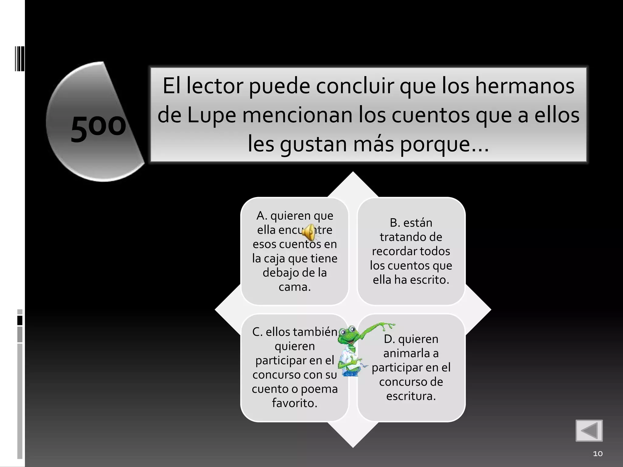 El lector puede concluir que los hermanos
      de Lupe mencionan los cuentos que a ellos
500             les gustan más porque…

                A. quieren que
                                        B. están
                ella encuentre
                                      tratando de
               esos cuentos en
                                    recordar todos
               la caja que tiene
                                   los cuentos que
                 debajo de la
                                    ella ha escrito.
                     cama.


               C. ellos también
                                     D. quieren
                    quieren
                                     animarla a
                participar en el
                                   participar en el
               concurso con su
                                    concurso de
               cuento o poema
                                     escritura.
                   favorito.


                                                       10
 