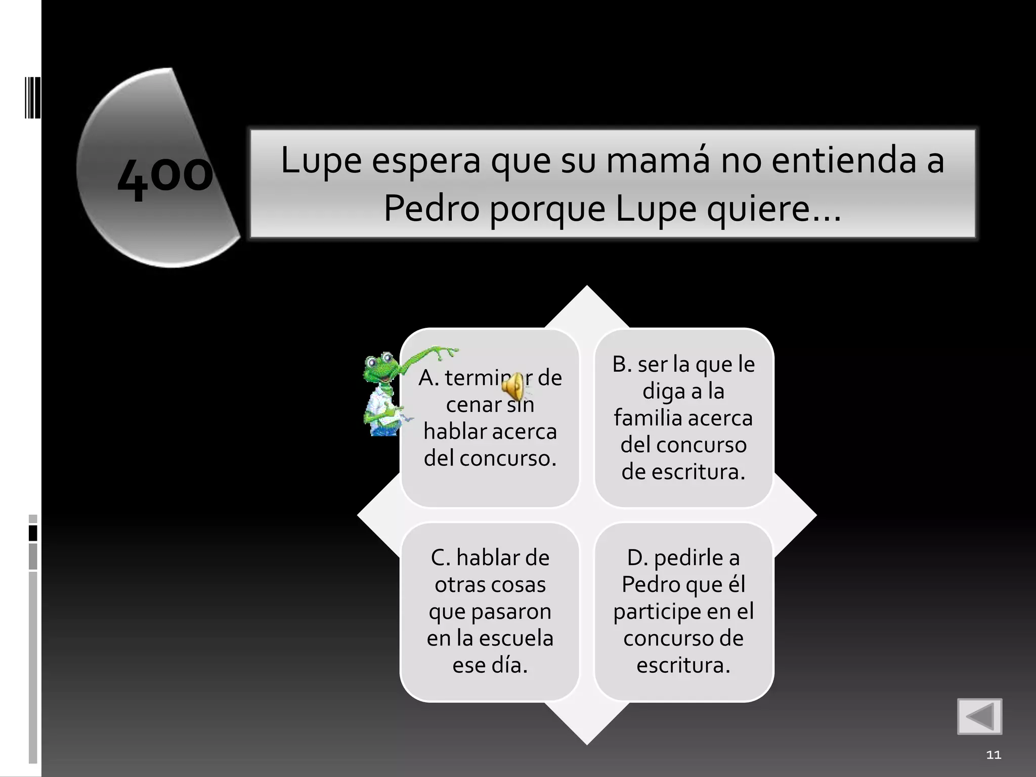 400   Lupe espera que su mamá no entienda a
            Pedro porque Lupe quiere…


                              B. ser la que le
             A. terminar de
                                 diga a la
                cenar sin
                              familia acerca
             hablar acerca
                               del concurso
             del concurso.
                               de escritura.


              C. hablar de     D. pedirle a
               otras cosas     Pedro que él
              que pasaron     participe en el
              en la escuela    concurso de
                 ese día.       escritura.


                                                 11
 