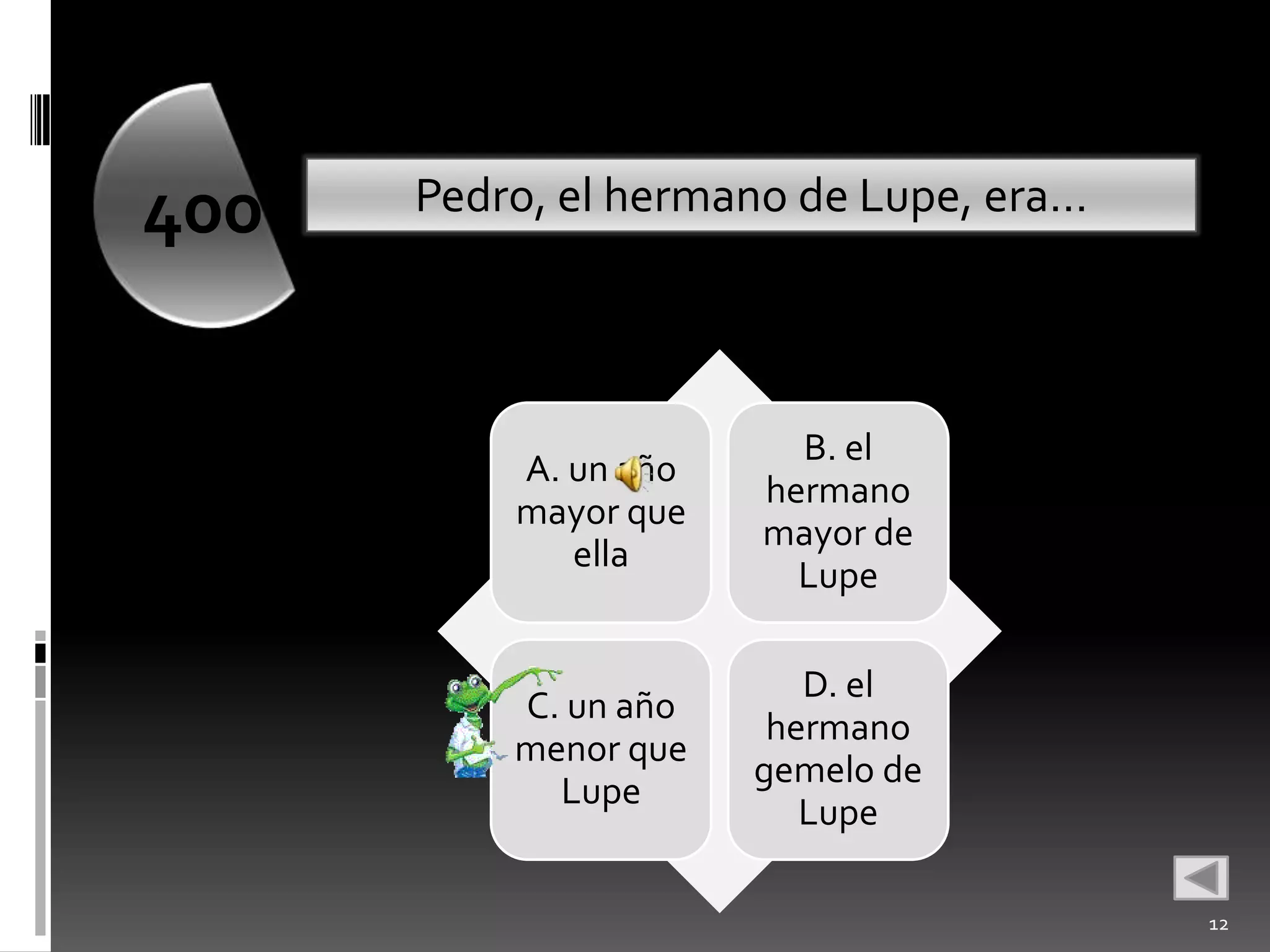 400   Pedro, el hermano de Lupe, era…




                        B. el
          A. un año
                      hermano
          mayor que
                      mayor de
             ella
                        Lupe

                         D. el
          C. un año
                       hermano
          menor que
                      gemelo de
            Lupe
                         Lupe

                                        12
 