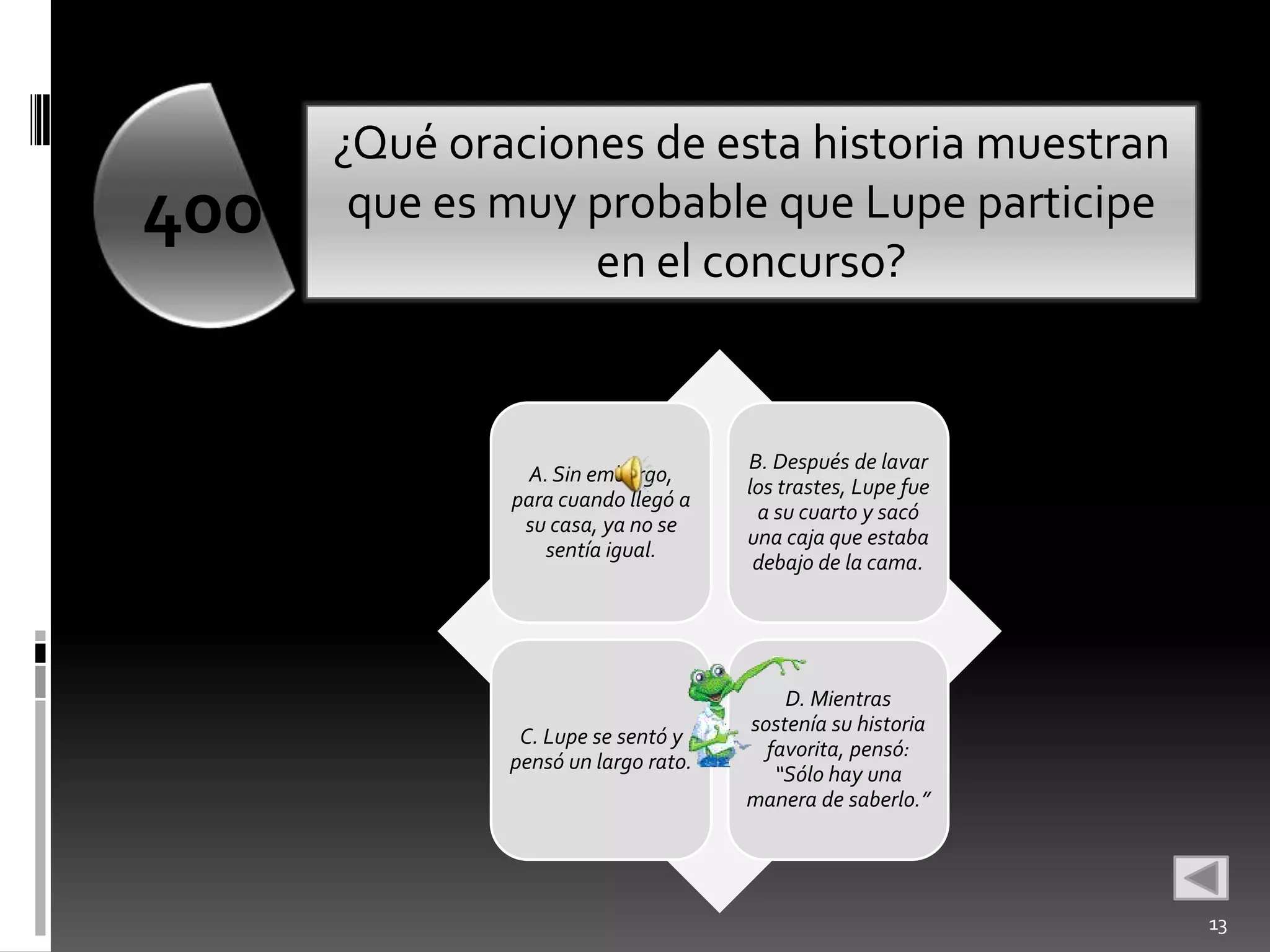 ¿Qué oraciones de esta historia muestran
400    que es muy probable que Lupe participe
                  en el concurso?


                                     B. Después de lavar
               A. Sin embargo,
                                     los trastes, Lupe fue
              para cuando llegó a
                                      a su cuarto y sacó
               su casa, ya no se
                                     una caja que estaba
                 sentía igual.
                                      debajo de la cama.




                                         D. Mientras
                                     sostenía su historia
               C. Lupe se sentó y
                                       favorita, pensó:
              pensó un largo rato.
                                        “Sólo hay una
                                     manera de saberlo.”




                                                             13
 