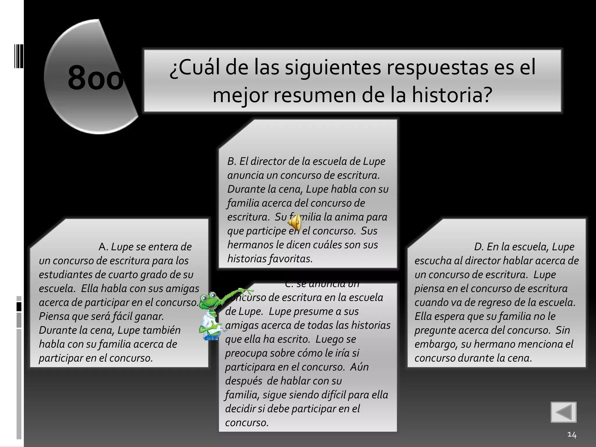 ¿Cuál de las siguientes respuestas es el
      800                        mejor resumen de la historia?

                                       B. El director de la escuela de Lupe
                                       anuncia un concurso de escritura.
                                       Durante la cena, Lupe habla con su
                                       familia acerca del concurso de
                                       escritura. Su familia la anima para
                                       que participe en el concurso. Sus
              A. Lupe se entera de     hermanos le dicen cuáles son sus                        D. En la escuela, Lupe
un concurso de escritura para los      historias favoritas.                      escucha al director hablar acerca de
estudiantes de cuarto grado de su                                                un concurso de escritura. Lupe
escuela. Ella habla con sus amigas                   C. se anuncia un            piensa en el concurso de escritura
acerca de participar en el concurso.   concurso de escritura en la escuela       cuando va de regreso de la escuela.
Piensa que será fácil ganar.           de Lupe. Lupe presume a sus               Ella espera que su familia no le
Durante la cena, Lupe también          amigas acerca de todas las historias      pregunte acerca del concurso. Sin
habla con su familia acerca de         que ella ha escrito. Luego se             embargo, su hermano menciona el
participar en el concurso.             preocupa sobre cómo le iría si            concurso durante la cena.
                                       participara en el concurso. Aún
                                       después de hablar con su
                                       familia, sigue siendo difícil para ella
                                       decidir si debe participar en el
                                       concurso.
                                                                                                                  14
 