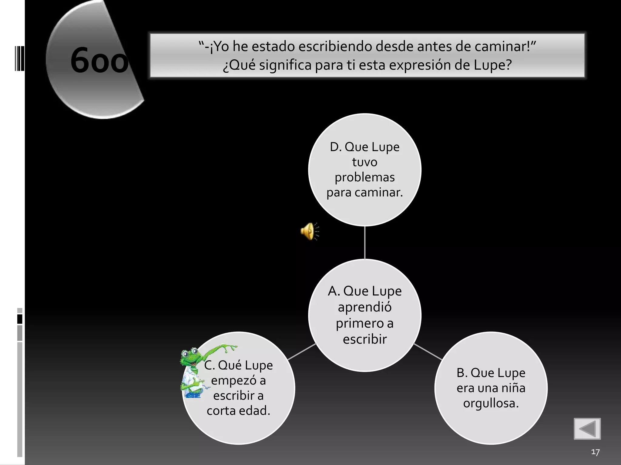 “-¡Yo he estado escribiendo desde antes de caminar!”
600       ¿Qué significa para ti esta expresión de Lupe?




                         D. Que Lupe
                             tuvo
                          problemas
                         para caminar.




                         A. Que Lupe
                          aprendió
                          primero a
                            escribir
      C. Qué Lupe
                                             B. Que Lupe
       empezó a
                                             era una niña
       escribir a
                                              orgullosa.
      corta edad.

                                                             17
 