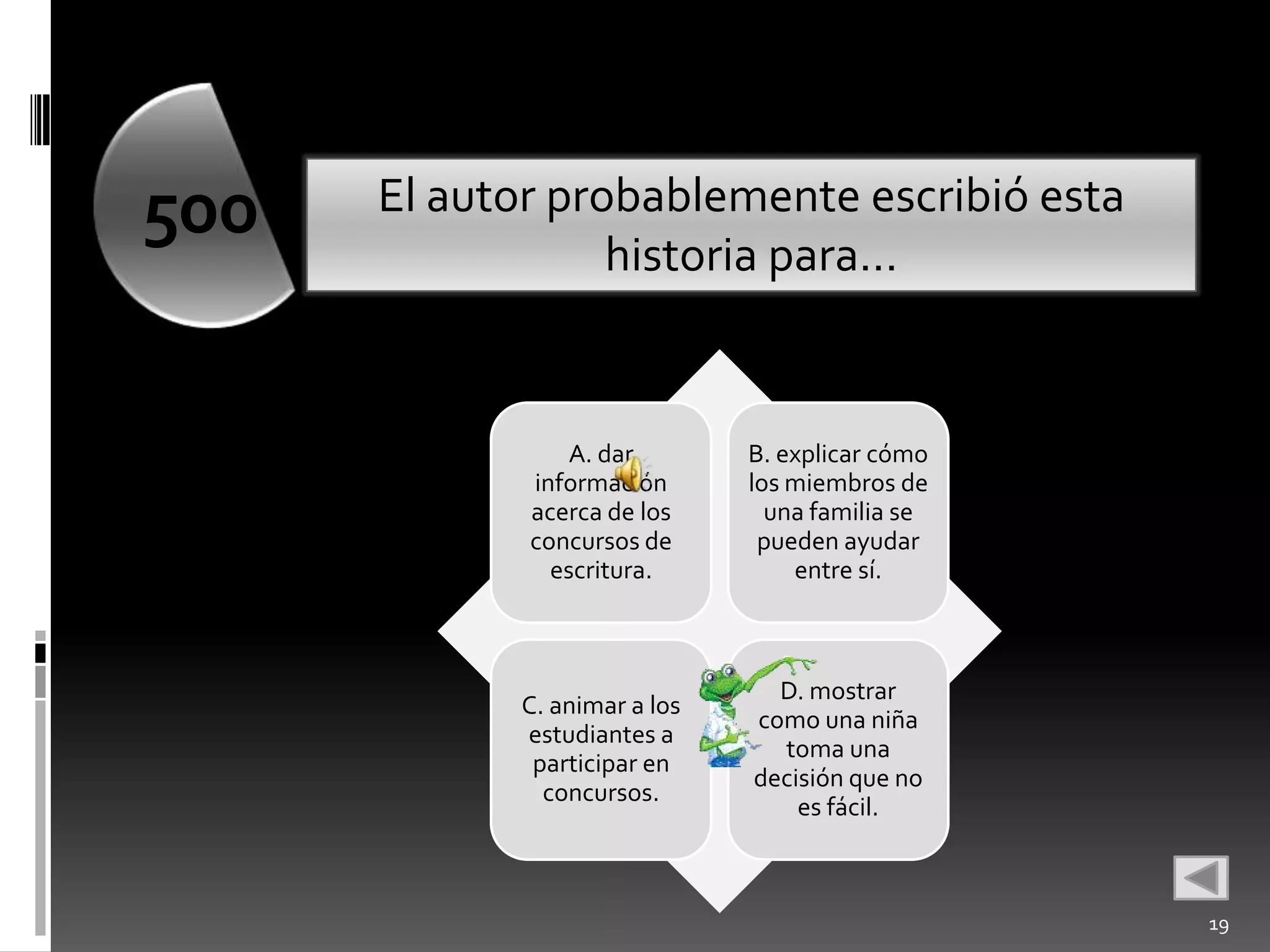500   El autor probablemente escribió esta
                  historia para…


                 A. dar       B. explicar cómo
             información      los miembros de
             acerca de los      una familia se
             concursos de      pueden ayudar
               escritura.         entre sí.



                                D. mostrar
            C. animar a los
                              como una niña
            estudiantes a
                                toma una
             participar en
                              decisión que no
              concursos.
                                  es fácil.



                                                 19
 