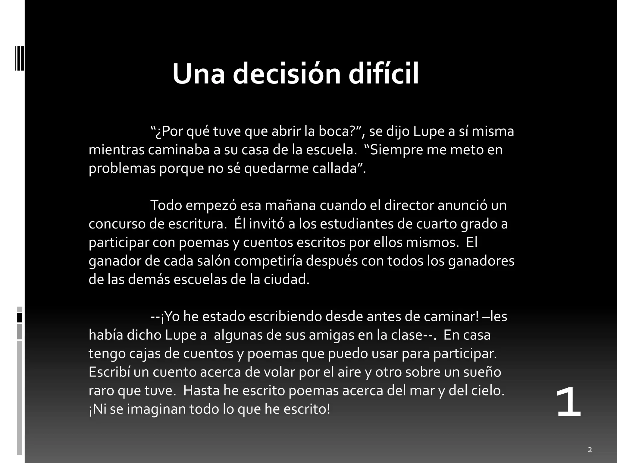 Una decisión difícil
         “¿Por qué tuve que abrir la boca?”, se dijo Lupe a sí misma
mientras caminaba a su casa de la escuela. “Siempre me meto en
problemas porque no sé quedarme callada”.

          Todo empezó esa mañana cuando el director anunció un
concurso de escritura. Él invitó a los estudiantes de cuarto grado a
participar con poemas y cuentos escritos por ellos mismos. El
ganador de cada salón competiría después con todos los ganadores
de las demás escuelas de la ciudad.

          --¡Yo he estado escribiendo desde antes de caminar! –les
había dicho Lupe a algunas de sus amigas en la clase--. En casa
tengo cajas de cuentos y poemas que puedo usar para participar.
Escribí un cuento acerca de volar por el aire y otro sobre un sueño
raro que tuve. Hasta he escrito poemas acerca del mar y del cielo.
¡Ni se imaginan todo lo que he escrito!                                1
                                                                           2
 