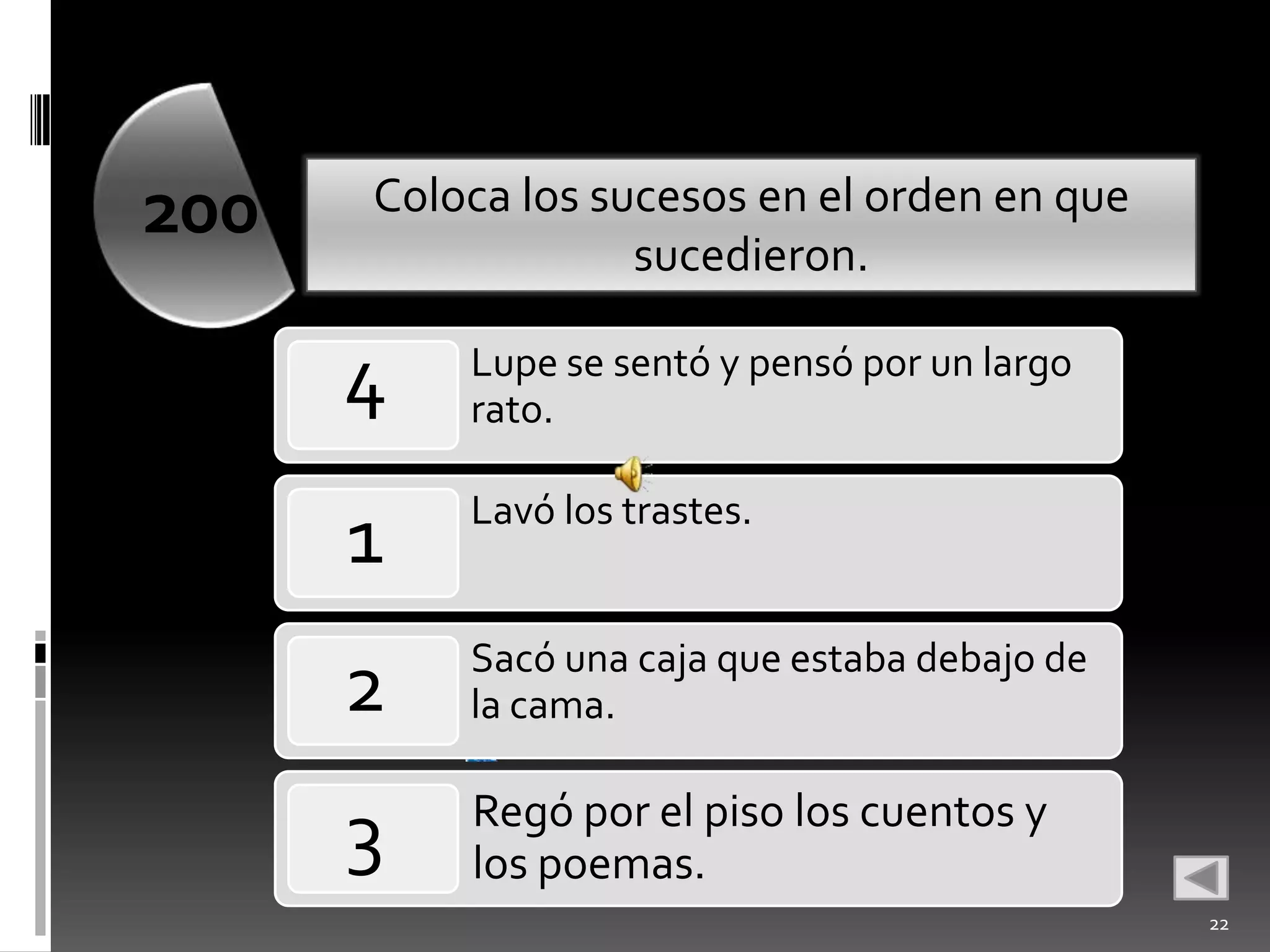 200   Coloca los sucesos en el orden en que
                   sucedieron.

      4   Lupe se sentó y pensó por un largo
          rato.

          Lavó los trastes.
      1
          Sacó una caja que estaba debajo de
      2   la cama.
           •
          Regó por el piso los cuentos y
      3   los poemas.
                                               22
 