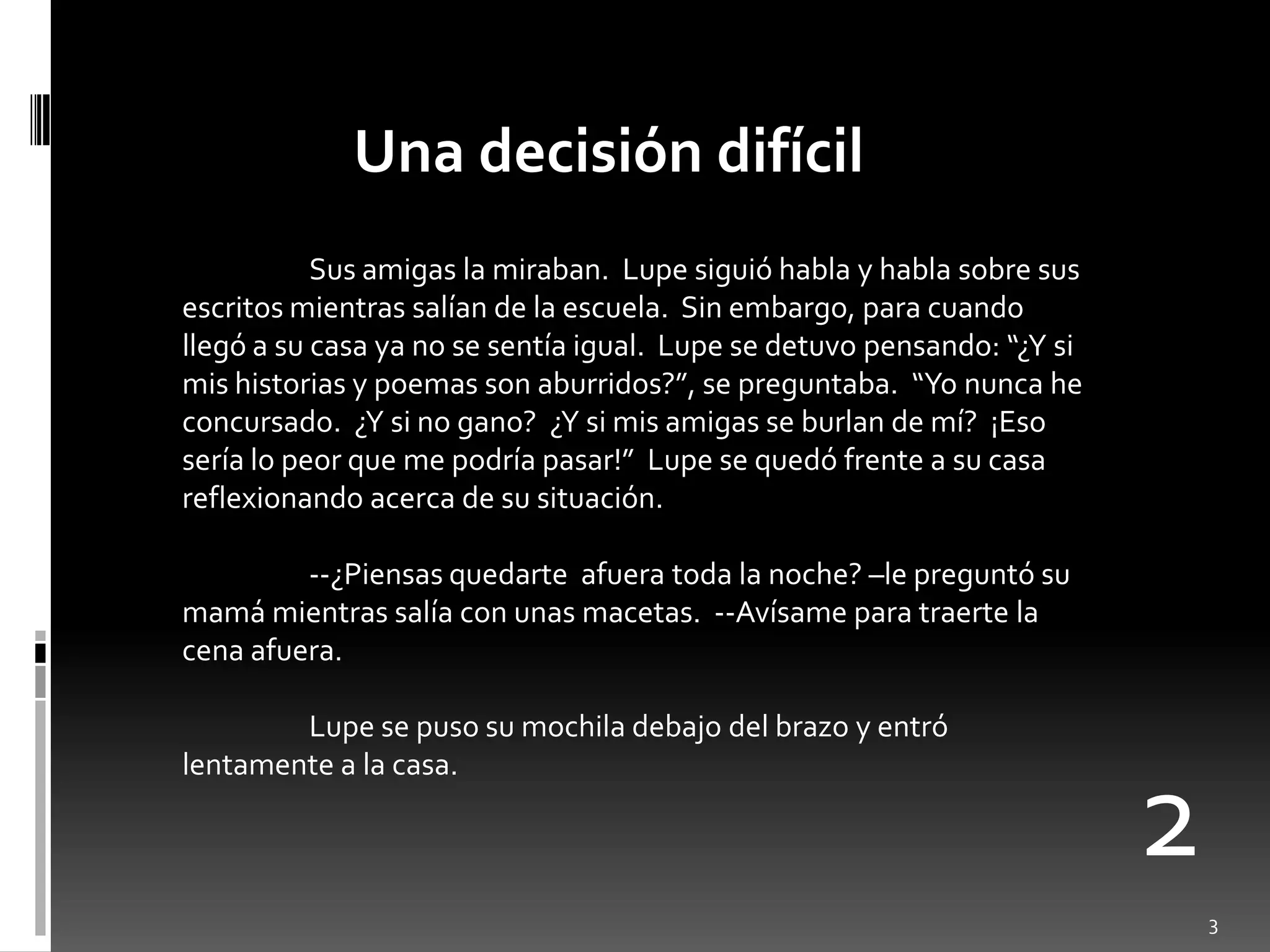 Una decisión difícil
           Sus amigas la miraban. Lupe siguió habla y habla sobre sus
escritos mientras salían de la escuela. Sin embargo, para cuando
llegó a su casa ya no se sentía igual. Lupe se detuvo pensando: “¿Y si
mis historias y poemas son aburridos?”, se preguntaba. “Yo nunca he
concursado. ¿Y si no gano? ¿Y si mis amigas se burlan de mí? ¡Eso
sería lo peor que me podría pasar!” Lupe se quedó frente a su casa
reflexionando acerca de su situación.

         --¿Piensas quedarte afuera toda la noche? –le preguntó su
mamá mientras salía con unas macetas. --Avísame para traerte la
cena afuera.

        Lupe se puso su mochila debajo del brazo y entró
lentamente a la casa.

                                                                         2
                                                                             3
 