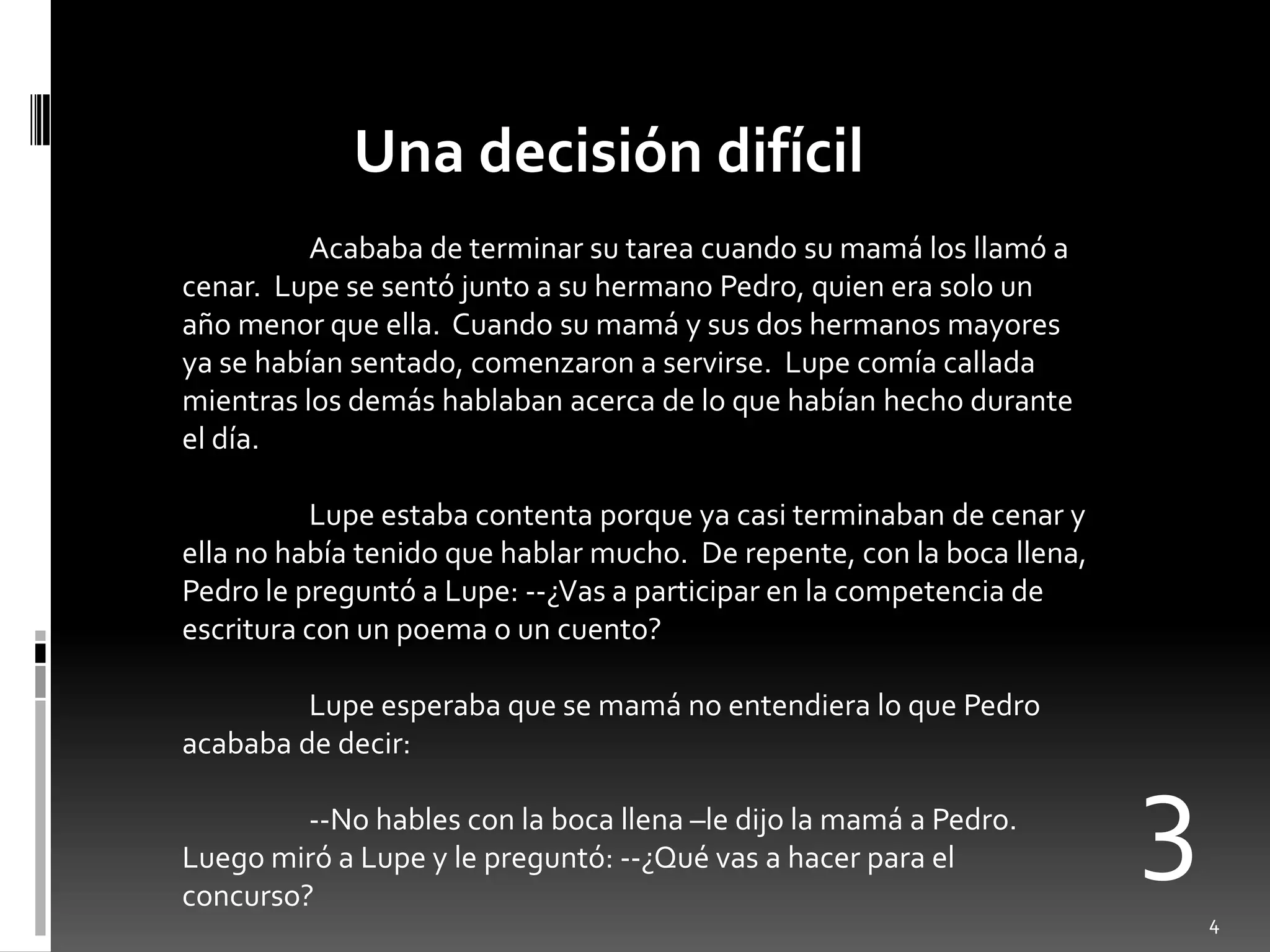 Una decisión difícil
          Acababa de terminar su tarea cuando su mamá los llamó a
cenar. Lupe se sentó junto a su hermano Pedro, quien era solo un
año menor que ella. Cuando su mamá y sus dos hermanos mayores
ya se habían sentado, comenzaron a servirse. Lupe comía callada
mientras los demás hablaban acerca de lo que habían hecho durante
el día.

          Lupe estaba contenta porque ya casi terminaban de cenar y
ella no había tenido que hablar mucho. De repente, con la boca llena,
Pedro le preguntó a Lupe: --¿Vas a participar en la competencia de
escritura con un poema o un cuento?

         Lupe esperaba que se mamá no entendiera lo que Pedro
acababa de decir:

         --No hables con la boca llena –le dijo la mamá a Pedro.
Luego miró a Lupe y le preguntó: --¿Qué vas a hacer para el
concurso?
                                                                        3
                                                                            4
 