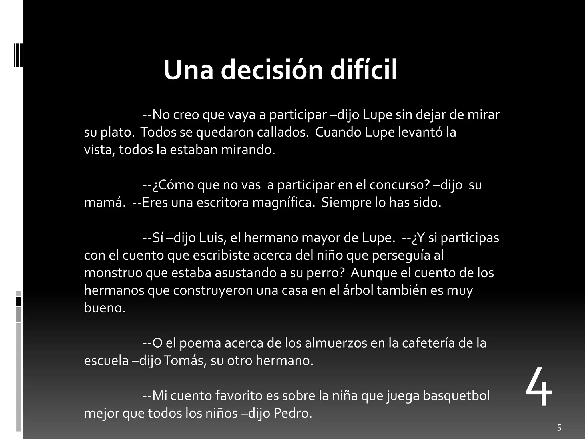 Una decisión difícil
          --No creo que vaya a participar –dijo Lupe sin dejar de mirar
su plato. Todos se quedaron callados. Cuando Lupe levantó la
vista, todos la estaban mirando.

        --¿Cómo que no vas a participar en el concurso? –dijo su
mamá. --Eres una escritora magnífica. Siempre lo has sido.

          --Sí –dijo Luis, el hermano mayor de Lupe. --¿Y si participas
con el cuento que escribiste acerca del niño que perseguía al
monstruo que estaba asustando a su perro? Aunque el cuento de los
hermanos que construyeron una casa en el árbol también es muy
bueno.

         --O el poema acerca de los almuerzos en la cafetería de la


                                                                          4
escuela –dijo Tomás, su otro hermano.

         --Mi cuento favorito es sobre la niña que juega basquetbol
mejor que todos los niños –dijo Pedro.
                                                                              5
 