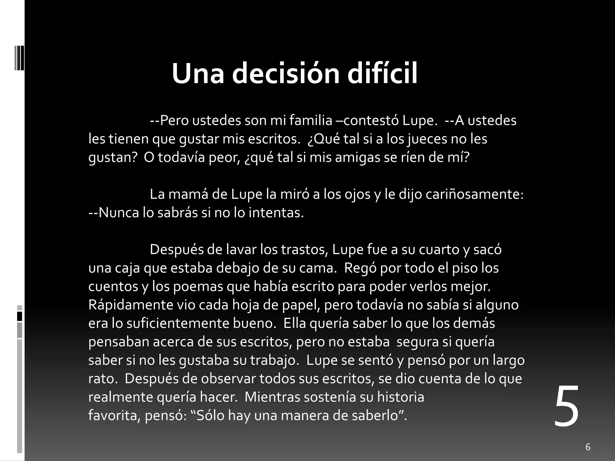 Una decisión difícil
          --Pero ustedes son mi familia –contestó Lupe. --A ustedes
les tienen que gustar mis escritos. ¿Qué tal si a los jueces no les
gustan? O todavía peor, ¿qué tal si mis amigas se ríen de mí?

         La mamá de Lupe la miró a los ojos y le dijo cariñosamente:
--Nunca lo sabrás si no lo intentas.

           Después de lavar los trastos, Lupe fue a su cuarto y sacó
una caja que estaba debajo de su cama. Regó por todo el piso los
cuentos y los poemas que había escrito para poder verlos mejor.
Rápidamente vio cada hoja de papel, pero todavía no sabía si alguno
era lo suficientemente bueno. Ella quería saber lo que los demás
pensaban acerca de sus escritos, pero no estaba segura si quería
saber si no les gustaba su trabajo. Lupe se sentó y pensó por un largo


                                                                         5
rato. Después de observar todos sus escritos, se dio cuenta de lo que
realmente quería hacer. Mientras sostenía su historia
favorita, pensó: “Sólo hay una manera de saberlo”.
                                                                             6
 