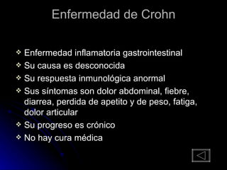 Enfermedad de Crohn Enfermedad inflamatoria gastrointestinal Su causa es desconocida Su respuesta inmunológica anormal Sus síntomas son dolor abdominal, fiebre, diarrea, perdida de apetito y de peso, fatiga, dolor articular Su progreso es crónico No hay cura médica 