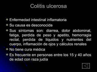 Colitis ulcerosa Enfermedad intestinal inflamatoria Su causa es desconocida Sus síntomas son: diarrea, dolor abdominal, fatiga, perdida de peso y apetito, hemorragia rectal, perdida de líquidos y nutrientes del cuerpo, inflamación de ojos y cálculos renales No tiene cura médica Es frecuente en personas entre los 15 y 40 años de edad con raza judía 