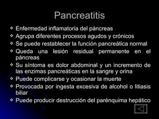 Pancreatitis Enfermedad inflamatoria del páncreas Agrupa diferentes procesos agudos y crónicos Se puede restablecer la función pancreática normal Queda una lesión residual permanente en el páncreas Su síntoma es dolor abdominal y un incremento de las enzimas pancreáticas en la sangre y orina Puede complicarse y ocasionar la muerte Provocada por ingesta excesiva de alcohol o litiasis biliar Puede producir destrucción del parénquima hepático 