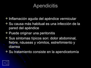 Apendicitis Inflamación aguda del apéndice vermicular Su causa más habitual es una infección de la pared del apéndice Puede originar una peritonitis Sus síntomas típicos son: dolor abdominal, fiebre, náuseas y vómitos, estreñimiento y diarrea Su tratamiento consiste en la apendicetomía 