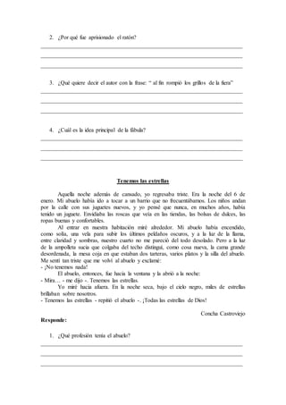 2. ¿Por qué fue aprisionado el ratón?
______________________________________________________________________
______________________________________________________________________
______________________________________________________________________
3. ¿Qué quiere decir el autor con la frase: “ al fin rompió los grillos de la fiera”
______________________________________________________________________
______________________________________________________________________
______________________________________________________________________
4. ¿Cuál es la idea principal de la fábula?
______________________________________________________________________
______________________________________________________________________
______________________________________________________________________
Tenemos las estrellas
Aquella noche además de cansado, yo regresaba triste. Era la noche del 6 de
enero. Mi abuelo había ido a tocar a un barrio que no frecuentábamos. Los niños andan
por la calle con sus juguetes nuevos, y yo pensé que nunca, en muchos años, había
tenido un juguete. Envidiaba las roscas que veía en las tiendas, las bolsas de dulces, las
ropas buenas y confortables.
Al entrar en nuestra habitación miré alrededor. Mi abuelo había encendido,
como solía, una vela para subir los últimos peldaños oscuros, y a la luz de la llama,
entre claridad y sombras, nuestro cuarto no me pareció del todo desolado. Pero a la luz
de la ampolleta sucia que colgaba del techo distinguí, como cosa nueva, la cama grande
desordenada, la mesa coja en que estaban dos tarteras, varios platos y la silla del abuelo.
Me sentí tan triste que me volví al abuelo y exclamé:
- ¡No tenemos nada!
El abuelo, entonces, fue hacia la ventana y la abrió a la noche:
- Mira… - me dijo -. Tenemos las estrellas.
Yo miré hacia afuera. En la noche seca, bajo el cielo negro, miles de estrellas
brillaban sobre nosotros.
- Tenemos las estrellas - repitió el abuelo -. ¡Todas las estrellas de Dios!
Concha Castroviejo
Responde:
1. ¿Qué profesión tenía el abuelo?
______________________________________________________________________
______________________________________________________________________
______________________________________________________________________
 