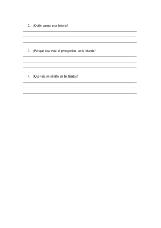 2. ¿Quién cuenta esta historia?
______________________________________________________________________
______________________________________________________________________
______________________________________________________________________
3. ¿Por qué está triste el protagonista de la historia?
______________________________________________________________________
______________________________________________________________________
______________________________________________________________________
4. ¿Qué veía en el niño en las tiendas?
______________________________________________________________________
______________________________________________________________________
______________________________________________________________________
 