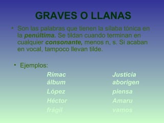 GRAVES O LLANAS
• Son las palabras que tienen la sílaba tónica en
la penúltima. Se tildan cuando terminan en
cualquier consonante, menos n, s. Si acaban
en vocal, tampoco llevan tilde.
• Ejemplos:
Rímac Justicia
álbum aborigen
López piensa
Héctor Amaru
frágil vamos
 