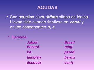 AGUDAS
• Son aquellas cuya última sílaba es tónica.
Llevan tilde cuando finalizan en vocal y
en las consonantes n, s.
• Ejemplos:
Jabalí Brasil
Pucará reloj
iré pared
también barniz
después cenit
 
