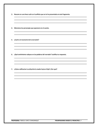 PROFESORA: FABIOLA JUNCO CHANGANAQUÍ. TRIUNFADORES DESDE EL PRINCIPIO…!
3. Resume en una línea cuál es el conflicto que se te ha presentado en este fragmento.
___________________________________________________________________________________________
___________________________________________________________________________________________
___________________________________________________________________________________________
4. Menciona los personajes que aparecen en el cuento.
___________________________________________________________________________________________
___________________________________________________________________________________________
5. ¿Cuál es el escenario de la narración?
___________________________________________________________________________________________
___________________________________________________________________________________________
___________________________________________________________________________________________
6. ¿Qué sentimiento subyace en las palabras del narrador? Justifica tu respuesta.
___________________________________________________________________________________________
___________________________________________________________________________________________
___________________________________________________________________________________________
7. ¿Cómo calificarías la actitud de la madre hacia el hijo? ¿Por qué?
___________________________________________________________________________________________
___________________________________________________________________________________________
___________________________________________________________________________________________
 