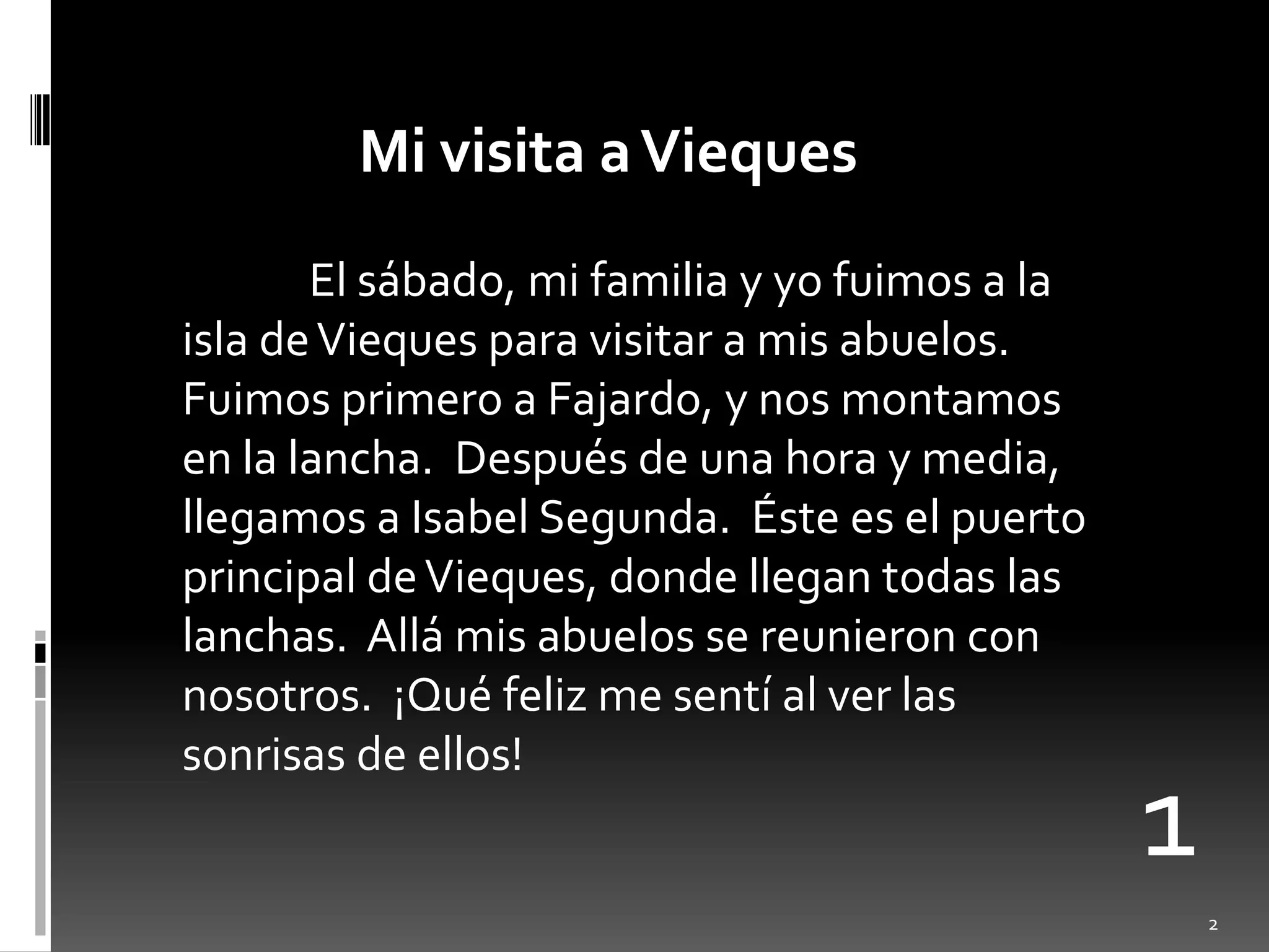 Mi visita a Vieques	El sábado, mi familia y yofuimos a la isla de Viequesparavisitar a misabuelos.  Fuimosprimero a Fajardo, y nosmontamos en la lancha.  Después de unahora y media, llegamos a Isabel Segunda.  Éstees el puerto principal de Vieques, dondellegantodaslaslanchas.  Allámisabuelos se reunieron con nosotros.  ¡Quéfeliz me sentí al verlassonrisas de ellos!12