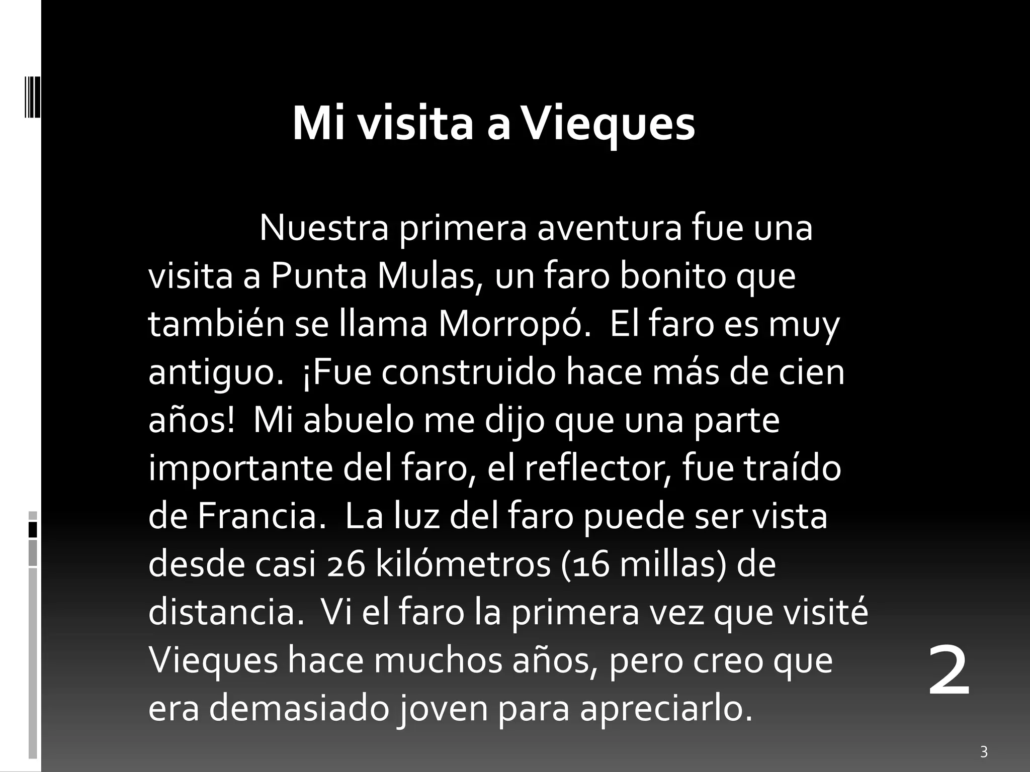 Mi visita a ViequesNuestraprimeraaventurafueunavisita a Punta Mulas, un faro bonito quetambién se llama Morropó.  El faro esmuyantiguo.  ¡Fueconstruidohacemás de cienaños!  Mi abuelo me dijoqueuna parte importante del faro, el reflector, fuetraído de Francia.  La luz del faro puede ser vista desdecasi 26 kilómetros (16 millas) de distancia.  Vi el faro la primeravezquevisitéViequeshacemuchosaños, perocreoque era demasiadojovenparaapreciarlo.23