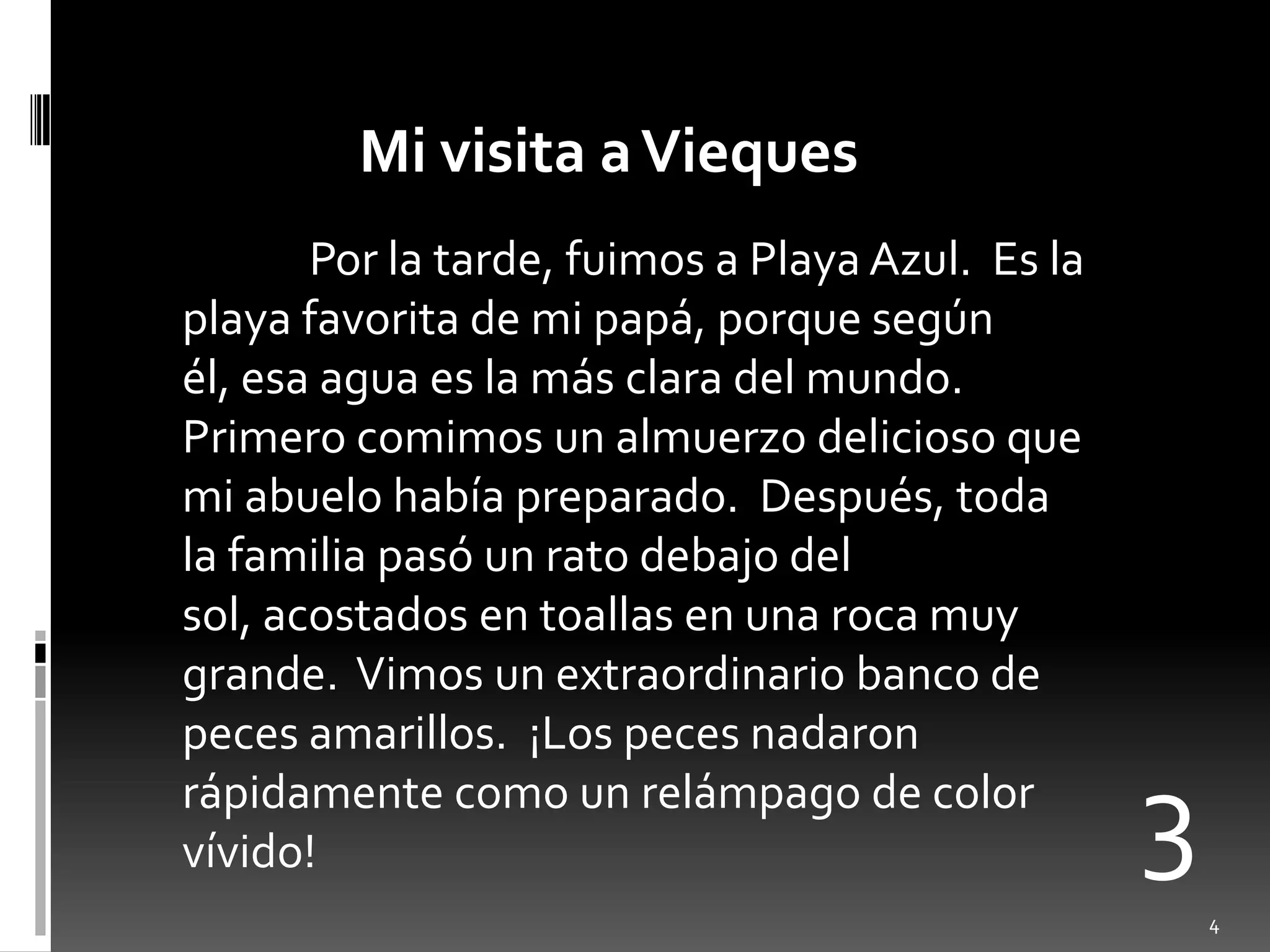 Mi visita a ViequesPor la tarde, fuimos a Playa Azul.  Es la playa favorita de mi papá, porquesegúnél, esaaguaes la másclara del mundo.  Primerocomimos un almuerzodeliciosoque mi abuelohabíapreparado.  Después, toda la familiapasó un ratodebajo del sol, acostados en toallas en unarocamuygrande.  Vimos un extraordinariobanco de pecesamarillos.  ¡Los pecesnadaronrápidamentecomo un relámpago de color vívido!34
