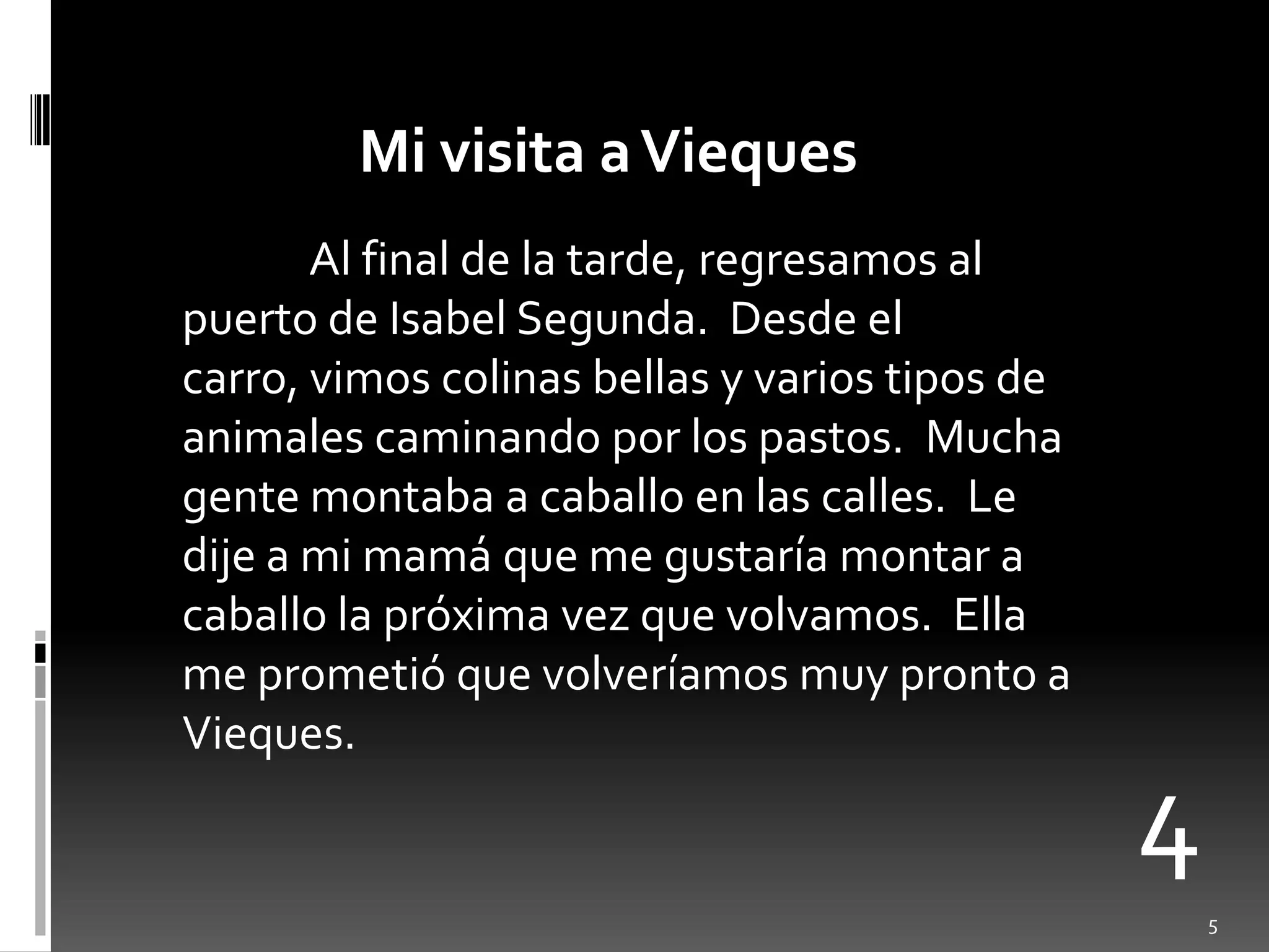Mi visita a ViequesAl final de la tarde, regresamos al puerto de Isabel Segunda.  Desde el carro, vimoscolinasbellas y variostipos de animalescaminandopor los pastos.  Muchagentemontaba a caballo en lascalles.  Le dije a mi mamáque me gustaríamontar a caballo la próximavezquevolvamos.  Ella me prometióquevolveríamosmuy pronto a Vieques.45