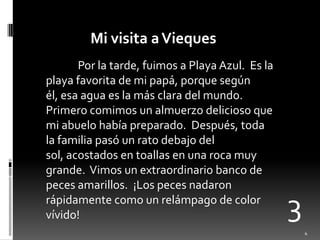 Mi visita a ViequesPor la tarde, fuimos a Playa Azul.  Es la playa favorita de mi papá, porquesegúnél, esaaguaes la másclara del mundo.  Primerocomimos un almuerzodeliciosoque mi abuelohabíapreparado.  Después, toda la familiapasó un ratodebajo del sol, acostados en toallas en unarocamuygrande.  Vimos un extraordinariobanco de pecesamarillos.  ¡Los pecesnadaronrápidamentecomo un relámpago de color vívido!34