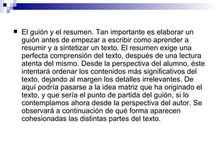 El guión y el resumen . Tan importante es elaborar un guión antes de empezar a escribir como aprender a resumir y a sintetizar un texto. El resumen exige una perfecta comprensión del texto, después de una lectura atenta del mismo. Desde la perspectiva del alumno, éste intentará ordenar los contenidos más significativos del texto, dejando al margen los detalles irrelevantes. De aquí podría pasarse a la idea matriz que ha originado el texto, y que sería el punto de partida del guión, si lo contemplamos ahora desde la perspectiva del autor. Se observará a continuación de qué forma aparecen cohesionadas las distintas partes del texto.  