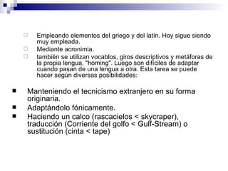 Empleando elementos del griego y del latín. Hoy sigue siendo muy empleada.  Mediante acronimia.  también se utilizan vocablos, giros descriptivos y metáforas de la propia lengua, "homing". Luego son difíciles de adaptar cuando pasan de una lengua a otra. Esta tarea se puede hacer según diversas posibilidades:  Manteniendo el tecnicismo extranjero en su forma originaria.  Adaptándolo fónicamente.  Haciendo un calco (rascacielos < skycraper), traducción (Corriente del golfo < Gulf-Stream) o sustitución (cinta < tape)   