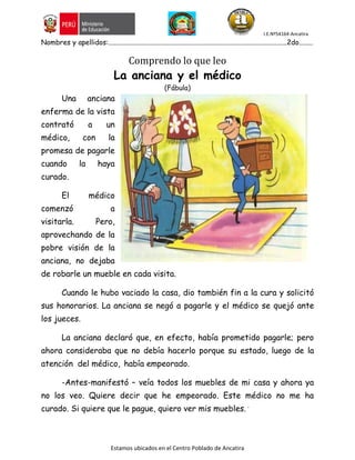 I.E.Nº54164-Ancatira
Estamos ubicados en el Centro Poblado de Ancatira
Nombres y apellidos:.......................................................................................................2do........
Comprendo lo que leo
La anciana y el médico
(Fábula)
Una anciana
enferma de la vista
contrató a un
médico, con la
promesa de pagarle
cuando la haya
curado.
El médico
comenzó a
visitarla. Pero,
aprovechando de la
pobre visión de la
anciana, no dejaba
de robarle un mueble en cada visita.
Cuando le hubo vaciado la casa, dio también fin a la cura y solicitó
sus honorarios. La anciana se negó a pagarle y el médico se quejó ante
los jueces.
La anciana declaró que, en efecto, había prometido pagarle; pero
ahora consideraba que no debía hacerlo porque su estado, luego de la
atención del médico, había empeorado.
-Antes-manifestó – veía todos los muebles de mi casa y ahora ya
no los veo. Quiere decir que he empeorado. Este médico no me ha
curado. Si quiere que le pague, quiero ver mis muebles. ´
 