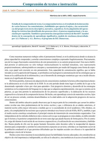 Comprensión de textos e instrucción
José A. León Cascón / Juan A. García Madruga
Miembros de la UAM y UNED, respectivamente.
Estudio de la comprensión de textos. La comprensión lectora es el resultado de la interacción
de varios factores: los conocimientos y habilidades que aporta el sujeto, y las característi-
cas del propio texto (texto descriptivo, narrativo, expositivo). En la adquisición del apren-
dizaje los teóricos han identificado dos procesos clave: el proceso organizacional, y la aso-
ciación por repetición. También se presentan las concepciones teóricas de David P. Ausubel
dentro de la concepción de aprendizaje significativo, modelo de enseñanza desarrollado
por A.S. Palincsar y A.L. Brown y el programa de D.F. Dansereau.
aprendizaje significativo, David P. Ausubel, A. S. Palincsar y A. L. Brown, Psicología y educación, F.
Dansereau
Como muestran numerosos trabajos sobre el pensamiento formal, es en la adolescencia donde se alcanza la
plena capacidad de comprender y asimilar conocimientos complejos expresados lingüísticamente. Precisamente,
uno de los rasgos funcionales característicos de este pensamiento es su carácter proposicional. Esta nueva habili-
dad permite al adolescente no sólo trabajar intelectualmente la realidad inmediata, sino representarla
proposicionalmente, substrayéndola en conceptos y razonamientos por medio del lenguaje como forma de expre-
sión, cuyo papel será creciente en este pensamiento. Esta capacidad de comunicación significa, que se había
iniciado ya con la aparición del lenguaje, se profundiza con la progresiva automatización de las estrategias que se
basan en la codificación de la información y con el desarrollo de estrategias semánticas que van a incidir directa-
mente en el significado del mensaje.
De forma paralela, el proceso de adquisición de conocimientos mediante la lectura cobra importancia duran-
te la adolescencia en el ciclo medio de la EGB. Es en este período donde tiene lugar el cambio de lo que se ha
denominado «aprender a leer» por «leer para aprender». Este progresivo dominio y desarrollo de las estrategias
semánticas en la comprensión del lenguaje no es algo que se adquiera espontáneamente, sino que se asienta con la
práctica, ya que ésta permite la automatización de los procesos superficiales y la dedicación de los recursos
cognoscitivos a la tarea de la comprensión lectora. De hecho, este aprendizaje a través de materiales escritos, lejos
de ser un proceso cerrado, continúa desarrollándose en la edad adulta con la adquisición progresiva de nuevos
conocimientos.
Dentro del ámbito educativo puede observarse que la mayor parte de los contenidos que cursan los adoles-
centes revelan una clara predominancia de los textos escritos y que, a diferencia de en edades anteriores, el
material escrito cobra mayor relevancia a medida que se va ascendiendo de nivel académico. Ello obedece, en
parte, a la complejidad de las nociones que es preciso introducir en el tercer ciclo de EGB y BUP y, también, a que
el medio escrito constituye actualmente el principal sistema de transmisión de conocimientos organizados. Con
independencia de los métodos didácticos más o menos activos que se propugnan en estas edades, no debe entender
que la lectura y la posterior comprensión de un texto sean algo que pueda hacerse de forma pasiva. Por el contra-
rio, exige del alumno la activación de sus recursos cognoscitivos y la utilización de sus conocimientos y habilida-
des. Buena prueba de ello son las quejas bastante frecuentes entre docentes sobre la incapacidad de algunos
alumnos para comprender y asimilar los conocimientos expuestos en un texto, referidas a un importante sector de
la población estudiantil en el que persisten dificultades que les impiden acceder con eficacia a la capacidad de
aprendizaje a través de la lectura.
Hechos como éstos muestran la necesidad de poseer las habilidades lectoras adecuadas y de considerarlas un
objetivo de vital importancia e indispensable, no sólo en lo educativo, sino también en el acceso al mundo laboral,
 