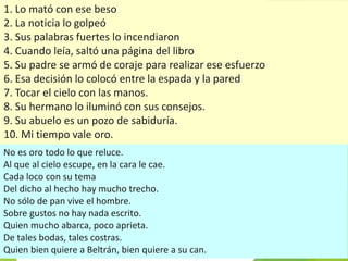 1. Lo mató con ese beso
2. La noticia lo golpeó
3. Sus palabras fuertes lo incendiaron
4. Cuando leía, saltó una página del libro
5. Su padre se armó de coraje para realizar ese esfuerzo
6. Esa decisión lo colocó entre la espada y la pared
7. Tocar el cielo con las manos.
8. Su hermano lo iluminó con sus consejos.
9. Su abuelo es un pozo de sabiduría.
10. Mi tiempo vale oro.
No es oro todo lo que reluce.
Al que al cielo escupe, en la cara le cae.
Cada loco con su tema
Del dicho al hecho hay mucho trecho.
No sólo de pan vive el hombre.
Sobre gustos no hay nada escrito.
Quien mucho abarca, poco aprieta.
De tales bodas, tales costras.
Quien bien quiere a Beltrán, bien quiere a su can.
 