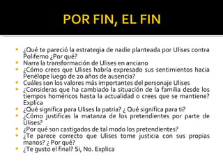 ¿Qué te pareció la estrategia de nadie planteada por Ulises contra Polifemo ¿Por qué? Narra la transformación de Ulises en anciano ¿Cómo crees que Ulises habría expresado sus sentimientos hacia Penélope luego de 20 años de ausencia? Cuáles son los valores más importantes del personaje Ulises ¿Consideras que ha cambiado la situación de la familia desde los tiempos homéricos hasta la actualidad o crees que se mantiene? Explica ¿Qué significa para Ulises la patria? ¿ Qué significa para ti? ¿Cómo justificas la matanza de los pretendientes por parte de Ulises? ¿Por qué son castigados de tal modo los pretendientes? ¿Te parece correcto que Ulises tome justicia con sus propias manos? ¿ Por qué? ¿Te gusto el final? Si, No. Explica
