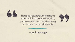 —José Saramago
Hay que recuperar, mantener y
transmitir la memoria histórica,
porque se empieza por el olvido y
se termina en la indiferencia
 