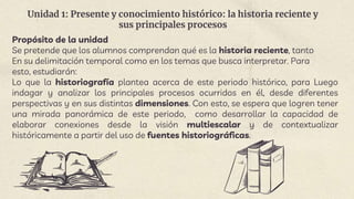 Unidad 1: Presente y conocimiento histórico: la historia reciente y
sus principales procesos
Propósito de la unidad
Se pretende que los alumnos comprendan qué es la historia reciente, tanto
En su delimitación temporal como en los temas que busca interpretar. Para
esto, estudiarán:
Lo que la historiografía plantea acerca de este periodo histórico, para Luego
indagar y analizar los principales procesos ocurridos en él, desde diferentes
perspectivas y en sus distintas dimensiones. Con esto, se espera que logren tener
una mirada panorámica de este periodo, como desarrollar la capacidad de
elaborar conexiones desde la visión multiescalar y de contextualizar
históricamente a partir del uso de fuentes historiográficas.
 