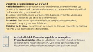 Objetivos de aprendizaje: OA 1 y OA 2
Habilidades: b Hacer conexiones entre fenómenos, acontecimientos y/o
procesos de la realidad, considerando conceptos como multidimensionalidad,
multiescalaridad y temporalidad.
c Elaborar interpretaciones y argumentos, basados en fuentes variadas y
pertinentes, haciendo uso ético de la información.
Actitudes: Pensar con apertura a distintas perspectivas y contextos,
asumiendo riesgos y responsabilidades.
Objetivo de la clase: Caracterizan su historia en torno al concepto de historia
reciente y sus delimitaciones temporales.
• Actividad inicial: Vocabulario palabras en negritas.
• Preguntas iniciales ¿Qué es la historia reciente? ¿A qué contribuye
comprender la historia reciente? ¿Cómo nos aporta analizar la
historia reciente desde distintas perspectivas y dimensiones?
 