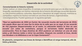 Desarrollo de la actividad
Caracterizando la historia reciente
Deben realizar un relato biográfico. En parejas, se turnarán para que uno de ellos narre su
biografía, asociándola con hechos relevantes de la historia del país que recuerden durante
su vida (eventos políticos, culturales, deportivos o desastres de origen natural), mientras su
compañero registra los hechos narrados en una línea de tiempo, organizándolos
cronológicamente. Pueden guiarse por el siguiente ejemplo:
“Nací en septiembre de 2004 en Curicó. No recuerdo mucho del terremoto de 2010,
mis papás dicen que mi casa fue la única de la calle que no se cayó. Sí me acuerdo
de mis juguetes desparramados en el suelo. La educación básica la hice en una
escuela con salas de containers, porque el terremoto había destruido la
construcción. Para la Copa América de 2015 pusieron un televisor en una de esas
salas y ahí íbamos todos a mirar los partidos. Después me cambié al liceo, donde
nos llevaban a la biblioteca a ver la Copa Centenario”.
En plenario, comparten sus líneas de tiempo e identifican el rango temporal, año de
inicio y término.
 