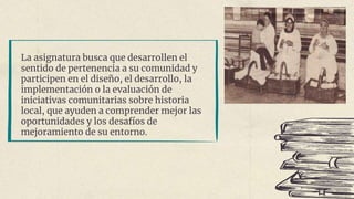 La asignatura busca que desarrollen el
sentido de pertenencia a su comunidad y
participen en el diseño, el desarrollo, la
implementación o la evaluación de
iniciativas comunitarias sobre historia
local, que ayuden a comprender mejor las
oportunidades y los desafíos de
mejoramiento de su entorno.
 