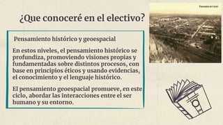 ¿Que conoceré en el electivo?
Pensamiento histórico y geoespacial
En estos niveles, el pensamiento histórico se
profundiza, promoviendo visiones propias y
fundamentadas sobre distintos procesos, con
base en principios éticos y usando evidencias,
el conocimiento y el lenguaje histórico.
El pensamiento geoespacial promueve, en este
ciclo, abordar las interacciones entre el ser
humano y su entorno.
 