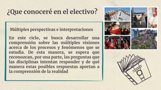 ¿Que conoceré en el electivo?
Múltiples perspectivas e interpretaciones
En este ciclo, se busca desarrollar una
comprensión sobre las múltiples visiones
acerca de los procesos y fenómenos que se
estudia. De esta manera, se espera que
reconozcan, por una parte, las preguntas que
las disciplinas intentan responder y de qué
manera estas posibles respuestas aportan a
la comprensión de la realidad
 