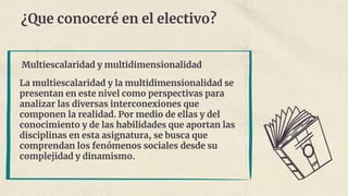 ¿Que conoceré en el electivo?
Multiescalaridad y multidimensionalidad
La multiescalaridad y la multidimensionalidad se
presentan en este nivel como perspectivas para
analizar las diversas interconexiones que
componen la realidad. Por medio de ellas y del
conocimiento y de las habilidades que aportan las
disciplinas en esta asignatura, se busca que
comprendan los fenómenos sociales desde su
complejidad y dinamismo.
 