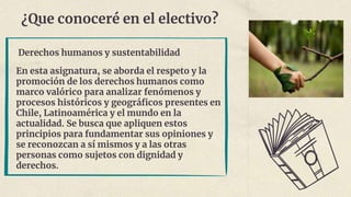 ¿Que conoceré en el electivo?
Derechos humanos y sustentabilidad
En esta asignatura, se aborda el respeto y la
promoción de los derechos humanos como
marco valórico para analizar fenómenos y
procesos históricos y geográficos presentes en
Chile, Latinoamérica y el mundo en la
actualidad. Se busca que apliquen estos
principios para fundamentar sus opiniones y
se reconozcan a sí mismos y a las otras
personas como sujetos con dignidad y
derechos.
 